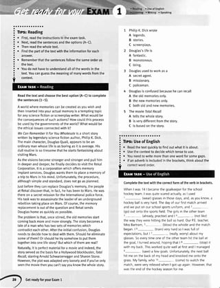 {/r/
a
a
a
a
o
a
a
a
a
a
a
a
a
o
o
a
a
a
a
a
a
a
a
a
a;;:;;;;
. First,readtheinstructionsintheexamtask.
r Next,readthesentencesandtheoptions(A-C).
r Thenreadthewholetext.
o Findthepartofthetextwiththeinformationforeach
answer.
. Rememberthatthesentencesfollowthesameorderas
thetext.
. Youdonothaveto understandaltofthewordsinthe
text.Youcanguessthemeaningofmanywordsfromthe
context.
Readthetextandchoosethebestoption(A-C)tocomplete
thesentences(1-5).
Aworldwherememoriescanbecreatedasyouwishand
theninsertedintoyouractualmemoryisatemptingtopic
foranysciencefictionorscreenplaywriter.Whatwouldbe
theconsequencesofsuchactions?Howcouldthisprocess
beusedbythegovernmentsoftheworld?Whatwouldbe
theethicalissuesconnectedwithit?
WeCanRememberlt ForYouWholesaleisa shortstory
writtenbylegendarysciencefictionauthor,PhitipK.Dick.
Themaincharacter,DouglasQuail,appearsto bean
ordinarymanwhoselifeisasboringasit isaverage.His
dullroutineissotiresomethathestartsfantasisingabout
visitingMars.
Asthevisionsbecomestrongerandstrongerandputlhim
indeeperanddeeper,hefinaltydecidestovisittheRekat
Corporation.lt isa corporationwhichoffersmemory
implantservices.Douglaswantsthemto placea memoryof
atriptoMarsinhismind.Unfortunately,theprocedure,
althoughsimpleandstandard,doesnotgoasplanned.
JustbeforetheycanreplaceDouglas'smemory,thepeople
atRekaldiscoverthat,infact,hehasbeentoMars.Hewas
thereona secretmissionfortheInternationalpoliceforce.
Histaskwastoassassinatetheleaderofanunderground
rebelliontakingplaceonMars.Ofcourse,thememory
replacementisoutofthequestionandRekalsends
Douglashomeasquicklyaspossible.
Theproblemisthat,oncestirred,theotdmemoriesstart
comingbackmoreandmorestrongly.Thestorybecomesa
taleofa manwhohastwosetsofmemorieswhich
contradicteachother.AftertheinitiaIconfusion,Douglas
needstodecidehowtodeatwiththem.Shouldheeliminate
someofthem?Orshouldhetrysomehowtoputthem
togetherintoonelifestory?Butwhichofthemarereal?
Naturally,itisperfectmaterialfora movieandindeed,the
storyservedasthebasisfora Hollywoodblockbuster,Iofal
Recoll,starringArnoldSchwaaeneggerandSharonStone.
However,theptotwasadaptedverylooselyandifyou'veonly
seenthemoviethenyoucan'tsayyouknowthewholestory.
PhitipK.Dickwrote
A legends.
B stories.
C screenplays.
Dougtas'slifeis
A fantastic.
B monotonous.
C tiring.
Douglasusedtoworkasa
A secretagent.
B missionary.
C policeman.
4 Douglasis confusedbecausehecanrecall
A theold memoriesonly.
B the newmemoriesonly.
C botholdandnewmemories.
5 The movie TotalRecall
A tettsthe wholestory.
B isverydifferentfromthe story.
C is basedon the storv.
aaaaaaaaaaaaaaraaaa
a
3 Tlps:UseofEngtish
! . Readthetextquicklytofindoutwhatit isabout.
! . Usethecontexttodecidewhichtenseto use.
! . Youneedtowritemorethanonewordforsomegaps.
! . lfanadverbisincludedinthebrackets,thinkaboutthe
Completethe textwith the correctformof theverbin brackets.
Whenlwas 14 | becamethe goalkeeperfor the school
hockeyteam.I wasquitescaredactually,asI usec
1- (wear)glassesin thosedays,and,asyouknow,a
hockeyballisveryhard.Thedayof ourfirstmatcharrived
andwe put on our schoolsportsuniform,and2-
(go)out ontothe sportsfield.Thegirlsin the otherteam
3- (already,practise)and| 4- (notlike)
thewaytheywerehittingthe ballso hard OurPE teacher,
MissBartram,s- (blow)the whistleandthe match
began | 6- (train)veryhardsoI wasfull of
expectations,but | 7- (really,worry)aboutmy
glassesSoeverytimeoneof the otherteamhitthe ballat
the goal,I turnedaround,hopingthat | 8- (stop)it
with my back Thisworkedquitewellat firstandI managed
e- (save)a few goalsUnfortunately,the nextball
hit meon the backof my headandknockedmeontothe
grass.My family,who 10- (come)to watchthe
match,wereveryrelievedwhenI got up again However,that
wasthe endof the hockevseasonfor me.
O
GetreadyforyourExam1
 