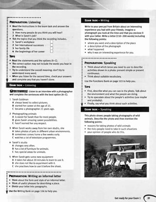 a
a
a
a
a
a
a
a
a
a
a
a
a
a
a
a
a
a
o
a
a
a
a
a
a
o
a
a
a
a
-
-
-
-
-
-
-
-
-
-
-a
O
O
-
-
-
-
-
-a
a
-
-a
-
-
-
-a
a
-
-
-
-
-
-a
a
-
t
aaaa
hrprnmor: Listening
o Readtheinstructionsintheexamtaskandanswerthe
questions.
1 Howmanypeopledoyouthinkyouwillhear?
2 WhatisSarah'sjob?
o Tickthetopicsthatyouthinktherecordingincludes.
1 Sarah'sworkplace
2 herinternationalsuccesses tr
3 herfamilylife tr
t thebeginningsofhercareer n
lDs
Readthestatementsandtheoptions(A-C).
Thecorrectoptionmaynotincludethewordsyouhearin
therecording.
Tryto understandtheoverallmeaning;don'ttryto
understandeveryword.
Whenyoulistenforthesecondtime,checkyouranswers
andcompleteanythatyouhaven'tdone.
ffiWg Listentoaninterviewwitha photographer
rnd completethesentenceswiththebestoption(A-C).
L SarahGoldman
A alwayslovedtocollectpictures.
B startedhercareerattheageof21.
C becamea photographer21yearsago.
2 Photographinganimals
A iseasierforSarahthanformostpeople.
B givesSarahamazingcareerpossibilities.
C hasn'tearnedheranyrespect.
3 WhenSarahworksawayfromherownstudio,she
A takesphotosofpetsindifferenturbanenvironments.
B sometimescomeshomea fewweeksearly.
C watchesa lotoftelevisionprogrammes.
4 Sarah'sstudio
A changesveryoften.
B hasa lotoffurnitureforanimals.
C hasspecialareasforanimals.
5 WhenSarahgetssomenewequipment
A ittakesherabout20minutesto learnto useit.
B shedoesnotliketoexoerimentwithit.
C shepractiseshowto useit beforetheshoot.
.aa a a a a a a a a a a a a a a a a a a a a a a a a a a a a a a a a
! htrenlrror: Writinganinformalletter
i . nint abouttheformandstyleofaninformallefter.
!
. *tn* ofusefulphrasesfordescribinga place.
I
. Divideyourletterintoparagraphs.
i
tlsetheWritingBankonpage106to helpyou.
WritetoyourpenpalfromBritainaboutaninteresting
experienceyouhadwithyourfriends.lmaginea
photographyoutookatthetimeandthatyouencloseit
withyourletter.Writea letter(150-200words)including
thefollowingpoints:
. whereyouwentanda descriptionoftheplace
o a descriptionofthephotograph
o whathappened
r whvitwasaninterestingexperienceforyou.
oaaaaaaaaaraaaaaaaaoaa
Pnspnnnnor:Speaking
o Thinkaboutwhichtenseyouneedto useto describe
activitiesshownin a photo:presentsimpleorpresent
continuous.
o Thinkaboutsuitablevocabulary.
UsetheFunctionsBankonpage103to helpyou.
Tlps
o First,describewhat,youcanseeinthephoto.Talkabout
theenvironmentandwhatthepeoplearedoing.
. Tryto speculateaboutthepeople'sactivities(usemoybe
andprobably).
Thisphotoshowspeopletakingphotographsofwild
animals.Describethephotoandthenmentionthe
followingpoints:
o reasonsfortakingphotosofwildanimals
r theriskspeopleneedtotakeinsuchsituations
. youropinionofpeoplewhodothis.
. Finally,saywhatyouthinkaboutsuchactivities.
GetreadyforyourExamt (;;
 