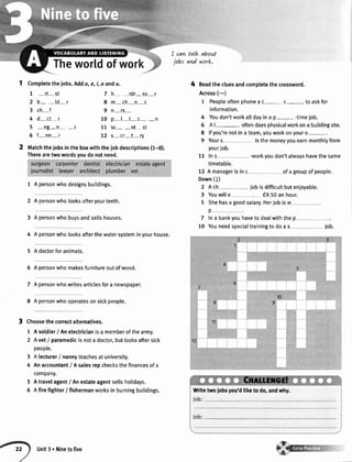 Theworldofwork
1 Completethejobs.Adda,e,i, o andu.
1 -rt-st
2 b- -td-r
3 ch-f
4 d-ct I
5 -ng-n- -r
6 f-rm-r
I cat+talk abou.t
jobr and work.
Matchthejobsin theboxwiththeiobdescriptions(1-8).
Therearetwowordsyoudonotneed.
1 A personwhodesignsbuildings.
2 A personwholooksafteryourteeth.
3 A personwhobuysandse[[shouses.
4 A personwholooksafterthewatersysteminyourhouse.
5 A doctorforanimals.
6 A personwhomakesfurnitureoutofwood.
7 A personwhowritesarticlesfora newspaper.
8 A personwhooperatesonsickpeople.
Choosethecorrectalternatives.
1 Asoldier/ Anelectricianisa memberofthearmy.
2 Avet/ paramedicisnota doctor,butlooksaftersick
people.
3 A lecturer/ nannyteachesatuniversity.
4 Anaccountant/ Asalesrepchecksthefinancesofa
company.
5 Atravelagent/ Anestateagentsellsholidays.
6 Afirefighter/ fishermanworksin burningbuildings.
4 Readthecluesandcompletethecrossword.
Across(-)
1 Peopleoftenphonea c- c- to askfor
information.
4 Youdon'tworkalldayina p- -timejob.
6 Al- oftendoesphysicalworkona buildingsite.
8 lfyou'renotinateam,youworkonyouro-.
9 Yours isthemoneyyouearnmonthlyfrom
yourjob.
11 Ins -workyoudon'talwayshavethesame
timetable.
12 A managerisinc ofagroupofpeopte.
Down(l)
2 A ch iobisdifficuttbutenjoyable.
3 Youwille f9.50anhour.
5 Shehasagoodsalary.Herjobisw
p
7 lna bankyouhaveto dealwiththep
10 Youneedspecialtrainingto doa s job.
7 h- -rdr-ss-r
8 m-ch-n-c
9 n-rs-
10 p-l-t-c- -n
11 sc- -nt st
72 s-cr-t-ry
Writetwojobsyou'dliketo'do,andwhy.
Unit3 . Ninetofive
 