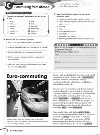 Commutingfromabroad
cavtunderstandavLarttcle
abowt' Euro-con+rwuttLvg'.
Matchthe highlightedwordsin the textwith the
definitionsbelow.
1 a phrasetheBritishusefor'mainlandEurope'
2 peoplewhotravelregularlybetweentheirhomeand
work_
3 choosing
4 tired
5 in or to a foreigncountry
6 fullof traffic
7 famousfora bad reason
8 the moneyyouneedforfood,clothes,a house,etc.
2 Readthetextandanswerthequestions.
1 WhichcitiesdoestheEurostartrainrunbetween?
2 Howlongdoesit taketo getfromLondonto LiltebyEurostar?
3 Whattwo difficultiesdo Londoncommutersface?
Whattwo aspectsof livingin anothercountryattract
Britishworkers?
5 Howmanypeoptearepredictedto beworkingin the UK
but livingabroadby 2075?
1 Completethewordswiththesuffixes-icion,-er,-or,-ist
or-ont.
l techn- 7 farm-
2 buitd- 8 dent-
3 supervis 9 lorrydriv-
4 scient- 10 administrat-
5 account- 11 electr-
5lournal- 12 consult
Wouldyouliketo liveabroadandcommuteto workinyour
country?Why?Whynot?
Writetworeasonsforeachanswer.
Euro-Gommutirtg
With thelaunchof thenewEurostartrain servicesfrom
Londonto FranceandBelgium,'Euro-commuting'hasbecome
a realpossibilityfor British workers.
The newhigh-speedrail links betweenthe south-eastof
Englandand Brussels,Lille and Parison the continent
meanthat moreand more Britsareseriously
consideringlooking for jobs in Franceand Belgium
while still living in the UK.
Eurostarservicesfrom London reachParisin just over
two hours,Brusselsin onehour and 50minutes,and
Lille in just overan hour. Many Britishworkersspenda
lot longerthan thiscommutingdailyinto London,
which is notorious for its congestedroadsand poor
publictransportservices.This makesthe prospectof a
fast,smoothtrip throughthe ChannelTirnnelwith
efticientpublictransportlinks at the otherendvery
enticing for wearyLondon commuters.
Other people,fed up with the high costof living in
Britain,and attractedby thebetterqualityof Iifeon the
continent,areopting to setup homein Franceor
Belgiumwhile continuingto work in the UK. The
governmentpredictsthat by 2015therewill be 1.5
million peopleworking in the UK but living abrirad.
Unit3 . Ninetofive
 