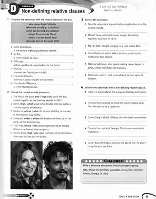 efiningrelativeclauses-p
t-l
b'
' -:mpletethe sentenceswiththe relativeclausesin the box. 3
whocomesfromColombia
whereweusuallygoonhollday
whichcanbereadata distance
whosefilmsincludeTitanic
whichisonthefoufthfloor
whowasbornin Russiain 1987
I ilariaSharapova,
s theworld'shighest-paidfemaleathlete.
i ',r,yflat,
s in themiddteof town.
! lFlDtags,
',,illbeusedbyallsupermarketsinthefuture.
- Srakira,
'eleasedherfirstalbumin1995.
! -eonardoDiCaprio,
:elievesin protectingthe environment.
: 1e islandof Menorca,
s in the Mediterranean.
--oosethe correctrelativepronouns.
: -re Police,the bandwho / that brokeup in the 80s,
: ayedtogetherat theGrammyawardsin 2007.
I ierlin,that / whichusedto bedividedintotwo parts,is
- rw thecapitalof Germany.
: l'adonna,whose/ who hitsincludeHolidoy,is married
:: filmdirectorGuyRitchie.
- - ,erpool,where/ whosethe Beatlesarefrom,is onthe
:: r ksof the RiverMersey.
: -a<eThat,whose/ who teadsingerusedto be Robbie
,','lliams,re-formedaftertenyears.
: :.nny Depp,that / who starsin Piratesof theCoribbean,
-:en actsin filmsbyTimBurton.
4
I cqvLwe wn-defintng
reLqtLveclawes.
Correctthe sentences.
1 Tenerife,whereis a popularhotidaydestination,is in the
Canarvlslands.
MariahCarey,who best-knownsongis Webelong
together,wasbornin 7970.
3 Mycar,thatI boughtlastyear,isa coolyellowMini.
DavidBeckham,whichwifeisVictoria,usedto play
footbaltforRealMadrid.
MartinaS5btikov5,who speed-skatingcareerbeganin
2006,comesfrom1d'ErrnadS6zavou.
Stockholm,whichI metmyboyfriend,isthe capitalof
Sweden.
loin the two sentenceswith a non-definingrelativeclause.
1 Creteisa Greekisland.lt'sa popularholidaydestination.
HarrisonFordis goingto makethe fourthlndionalones
fitm.Heusedto bea caroenter.
3 DanietCraigisafraidof flying.He'sthe sixthJamesBond.
Dakaristhecapitalof Senegal.Thefamousmotorrally
endsthere.
DanielRadcliffebeganactingat theageof five.Heplays
HarrvPotterin thefilms.
Writea sentenceaboutyourfavouritesingerorgroup,
REM,whosefirsthitsinglewasRodioFreeEurope,formedin
Athens,Georgia,in 1980.
ry} unit3. Ninetofive (F
 