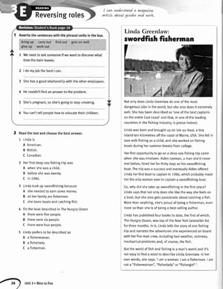 S"
I cavLnnderstanda yvtagazLnf-
Reversingroles qrttcle aboutgender an/ work.
Rewritethesentenceswiththephrasalverbsinthebox.
1 Weneedtoasksomeoneifwewanttodiscoverwhat
timethetrainleaves.
2 | domyjobthebestI can.
3 Shehasa goodrelationshipwiththe otheremployees.
4 Hecouldn'tfindananswertotheproblem.
5 She'spregnant,soshe'sgoingto stopsmoking.
6 Youcan'ttellpeoplehowto educatetheirchildren.
Linda Greenlaw:
swordfishfisherrnan
NotonlydoesLindaGreenlawdooneofthemost
dangerousiobsintheworld,butshealsodoesit extremely
welt.Shehasbeendescribedas'oneofthebestcaptains
ontheentireEastcoast'andthat,inoneoftheleading
countriesinthefishingindustry,ispraiseindeed.
LindawasbornandbroughtuponlsleauHaut,atiny
islandtenkilometresoffthecoastofMaine,USA.Shefeltin
lovewithfishingasa child,andsheworkedonfishing
boatsduringhersummerbreaksfromcollege.
Herfirstoppoftunitytogoona deep-seafishingtripcame
whenshewasnineteen.AldenLeeman,a manshe'dnever
metbefore,hiredherforthirtydaysonhisswordfishing
boat.Thetripwasa successandeventualtyAldenoffered
Lindaherfirstboattocaptainin1986,whichprobablymade
hertheonlywomanevertocaptaina swordfishingboat.
So,whydidshetakeupswordfishinginthefirstplace?
Lindasaysthatnotonlydoesshelikethewayshefeelson
a boat,butshealsogetspassionateaboutcatchinga fish.
Morethananything,she'sproudofbeinga fisherman,even
moresothansheisofbeinga best-sellingauthor.
Lindahaspublishedfourbookstodate,thefirstofwhich,
TheHungryOcean,wastopoftheNewYorkbestsellerlist
forthreemonths.Init,Lindatellsthestoryofonefishing
tripandnarratestheadventuressheexoeriencedonboard
withherfive-mancrew,includingbadweather,sickness,
mechanicalproblemsand,ofcourse,thefish.
Buttheworldoffishandfishingisa man'sworldandit's
noteasytofindawordtodescribeLindaGreenlaw.Inher
ownwords,shesays:'l amawoman.I ama fisherman.I am
nota "fishenryoman","fisherlady"or"fishergir[".'
2 Readthetextandchoosethebestanswer.
1 Lindais
A American.
B British.
C Canadian.
2 Herfirstdeep-seafishingtripwas
A whenshewasa child.
B beforeshewastwenty.
C in 1986.
3 Lindatookupswordfishingbecause
A sheneededtoearnsomemoney.
B allherfamilyarefishermen.
C shelovesboatsandcatchingfish.
4 Ontheboatdescribedin TheHungryOcean
A therewerefivepeople.
B thereweresixpeople.
C therewerefourpeople.
5 Lindaprefersto bedescribedas
A a fisherwoman.
B a fisherlady.
C a fisherman.
Unit3. Ninetofive
 