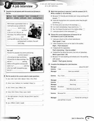 Ajobinterview
I can qsk and awwer questtow
at a job LdervLew.
| tumptetethejobadvertswiththewordsandphrasesin
dnebox.
anhour busv customers, "Lrrn
in'chirseof
paft-time reliable shiftwork tearn workingb0iiJs
lVell-knownsuoermarketchainis
iookingforyoungcashiersfor
"--- workin new
store.2 arefrom
9.30a.m.to 5.30p.m.on
Saturdays.Youwillbedealing
.vithI and
rorkingwithmoney.Youmustbe
andgoodwithnumbers.Youwill
f40 a day.
Barstaff
rleededforpopularcitycentrepubduring
SUmmerseason./
alternatingsixdayslunchtimes
'ollowedbysixdaysevenings.You
willbe8 servrng
tablesin thegardenandyouwill
''vorkin a e withthe
otherbarstaff.Competitivepay:
f5.50 10
fut thewordsinthecorrectorderto makequestions.
7 youI iob/ out/ did/ aboutI HowI the/ find
2 shopI vouI before/ in/ workedI HaveI a
3 didI there/ you/ What/ do
4 long/ did/ thereI HowI you/ work
therightperson/ thejob / do youthink/ you're/
Why/ for
6 youI When/ start/ could
Matchthequestionsinexercise2 withtheanswers(A-F).
Writea number(1-5)inthebox.
A BecauseI'mfriendlyandreliableandI enjoyworkingwith
peopte.!
B I tookthemoneyfromthecustomerswhentheybought
something.I
C Forthreeyears,butonlyintheevenings.I
D I canstaftimmediatety,ifyouneedmeto.fl
E Yes,I'vehetpedmydadoutinhisclothesshop.f
F I sawyouradvertinthenewspaper.E
Choosethecorrectexpressionsofinterestforan
interviewerto useinaiobinterview.
I sawyouradverton theschoolnoticeboard.
That'sgreat!/lsee.
I oftenhelpedmymumon herstaltin themarket.
Right.i That'sfantastic!
I helpedsellthevegetables.
That'sinteresting./ Howincredible!
I hetpedherforaboutfiveyears,but onlyon Saturdays.
Whata goodidea!/ OK.
5 BecauseI'mhard-workingandreliableandI tikeworking
withpeople.
Reatly?/ That'sgreat,Gemma.
Completethe dialoguefor a job interview.
Manager abouttheiob?
4
Gemma
Manager
Manager
Gemma
Manager
Gemma
Manager
I SAW
. Haveyouworked
Gemma Yes,I have.
. Whatdid
Howlong
Forabout
. Andwhydoyouthink
Gemma BecauseI'm
. Thanksforcomingin
ryB
Manager
andwe'llbe in touch.
unit3. Ninetofive f-F.

 