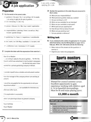 I cawwrLtea Letter
applytngfor a job.
Ajobapplication
Preparation
1 putthewordsinthecorrectorder.
1 gardener/thepostI forI lamwriting/of/ toapply
I amwritinqto applvforihapostof oardencr
2
3
4 responsibitities/ planting/ there/ aswetIasI MyI
include/ gardendesign
gardening/ in / have/ | / experience/ considerabte
be/ workion15thMay/ availabte/ | / to starti witt
7 a referencef can/ necessaryll ltf lsupply
Completetheletterwiththeexpressionsfromexercise1.
DearSiror Madam
: I :m urritinqio applrfortha postof qardener forthe City
Council,whichwasadvertisedin lastSunday'snewspaper.
. ForthelasttwovearsI have
',vorkedfora privategardeningcompanyin Bristol.
I considermyselfto bea retiableandenthusiasticworker.
CV/enclosinglllamlmV
person/ discuss/ in/ WeI myI could/apptication
3 Numberthequestionsintheordertheyareansweredin
Nick'sletter.
A Whatareyourresponsibilities?
B Whatpersonalqualitiesmakeyousuitable?
C Areyousendingina CV?
D Whenareyouavailableforaninterview?
E Whenareyouavailableto startwork?
F Whichpostareyouapplyingfor?
G Howdidyoufindoutabouttheiob?
H Whereareyouworkingnow?
I Canyouprovidea reference?
Writingtask
4 lnyounotebookwritea letterofapplicationfortheposts
advertisedbelow.UsetheWritingBankonpage106to
helpyou.Write150-200wordsanddothefollowing:
. Makenotesontheanswerstotheouestionsin
exercise3.
. Organiseyournotesintoparagraphs.
T
tr
tr
u
tr
tr
I
T
tr
5
6
fromthe managerof
present.
thecompanywhereI amworkingat
fulfortheopportunitytovisityourrvouldbeverygrate
departmentwhere5
. I amavailableforinterviewanv
afternoonafter3 p.m.
lfmyapplicationissuccessful,
ivhenI am planningto leavemypresentcompany.
Yoursfaithfully
NicK9artar
Haveyou
$mrlsm0nil0rs
Wantedfor councilsummercamps.
Excellentopportunity to gain
experienceworking with childrenaged
6-14 in beautifulsurroundings.
Must be fit and enjoyplayingsport.
f,lr000 a month
Unit3 . Ninetofive
€@
 