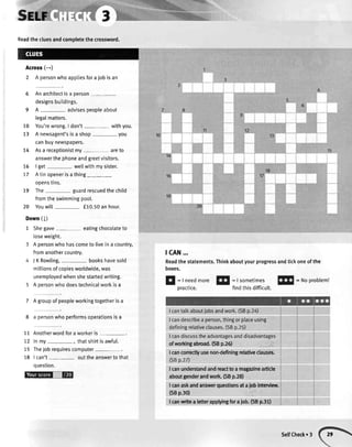 Readthecluesandcompletethecrossword.
Across(-)
2 Apersonwhoappliesforaiobisan
6 Anarchitectisa person
designsbuildings.
9 A - advisespeopleabout
legalmatters.
10 You'rewrong.I don't withyou.
t3 A newsagent'sisa shop-you
canbuynewspapers.
t4 Asa receptionistmy- areto
answerthephoneandgreetvisitors.
76 | get- wettwithmysister.
77 Atinopenerisathing
ooenstins.
79 The- guardrescuedthechild
fromtheswimmingpoo[.
20 Youwill f 10.50anhour.
Down(l)
1 Shegave- eatingchocolateto
loseweight.
Apersonwhohascometo liveina country,
fromanothercountry.
JKRowling, bookshavesold
millionsofcopiesworldwide,was
unemployedwhenshestartedwriting.
A oersonwhodoestechnicalworkisa
7 A groupof peopleworkingtogetheris a
8 a personwhoperformsoperationsisa
11 Anotherwordforaworkeris-.
12 Inmy thatshirtisawful.
15 Thejobrequirescomputer
18 | can't outtheanswertothat
ouestion.
@=-E
tcAN...
Readthestatements.Thinkaboutyourprogressandtickoneofthe
boxes.
E
:l needmore!!
:l sometimesl$l
=Noprobleml
practice. findthis difficult.
I cantalkaboutjobsandwork.(SBp.2a)
I candescribea person,thingor placeusing
definingrelativeclauses.(SBp.25)
I candiscusstheadvantagesanddisadvantages
(SBp.27)
lcanunderstandandremttoamagazin€article
aboutgenderandwsrk($Bp.28)
Icanaskandanswerquestionsd aiobintervieur.
(SBp.30) ':';'i:":,rl
I canwrite a lefterapplyingfor a job.rS8 p,31-1
ofworkingabroad.(58p.26). -,:,,',.1.,:';:,
I canconectlyusenon-definingrelativeebuldd,'
SelfCheck.3
 