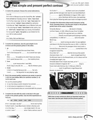 I cavLwe th.e.past sLrwple
and presentperfectttrnple.
' Completethe postcard.Choosethe correctalternatives.
DearAl[,
We'reherein Monacoto seetheGrandPrix.We1arrived/
havearrivedlastTuesdayandwe 2were/ havebeen
hereforfourdaysnow.Sofarwe 3saw/ haveseenthe
palaceandwe 4visited/ havevisitedthe cathedral.
Yesterdaywe 5had/ havehada tourof MonteCarloand
in theeveningwe6went/ havebeento thecasino,but
we / didn'twin / haven'twon anymoney.At breakfast
thetourguide8gave/ hasgivenusourticketsforthe
race.We'rereallyexcited!
LOVC
Jack,Betty,RobandNickxxxx
Completethesentences.Usethepastsimpleinone
sentenceandthepresentperfectintheother.
1go
| - toa FormulaOneracethreetimes.
Tom'stiredbecausehe- toa concertlastnight.
2 lose
Mike- hiswalletsohedidn'thaveanymoney.
Kim'supsetbecauseshe- hermobilephone.
3 have
I a petmousewhenIwaslittle.
Brad'sdogisveryold.He- Rexforthirteenyears.
4 break
Linda'sinhospitalbecauseshe- herarm.
Lionel- hislegwhilehewasplayingrugby.
Matchthepresentperfectsentencesyouwroteinexercise
2withtheusesbelow.Writethesentencenumber(1-4)
nextto eachuse.
Weusethepresentperfect
a tosayhowlonga currentsituationhasexisted.-
b totatkaboutanexperienceinthepast.-
c totalkabouteventsthatareconnectedwiththeoresent.
Completethe textwith the verbsin the boxin the past
simpleor the presentperfect.Usethe timeexpressionsto
helpyou.
cry go' miss score see take
WhenI waseight,mydad 1 rneto seemyfirst
footbal[match.lt wasManchesterUnitedv Arsenal,and
sincethatday,| 2 onesinglematch.Onone
occasionI even3 whenI hada seriouscaseof
flu!SofarI a myteamscoreovera hundred
goals,butthe bestgoaIeverwasthe oneDavidBeckham
5 againstWimbledonin August1996.LaterI
6 whenBeckhamleftthe team,butwatching
themplaythe foltowingweeksoonmademeforgetmytears!
5 Completethe informationaboutworldchampionracing
driver,FernandoAlonso.Usethe pastsimpleor the present
perfectform ofthe verbsin brackets.
FernandoAlonso1 (beborn)in Oviedo,
northernSpain,in 1981.Whenhewasthreehisfather
2 (buitd)hima go-kartandasa childhe
3 (travel)aroundSpainparticipatingin karting
competitions.ln7996he4 (win)theJunior
WorldCup.
He5 (start)racingcarswhenhewaseighteen
anddrovein hisfirstFormulaOneracein 2001.In 2003he
6 (become)theyoungestdrivereverto win a
FormulaOnerace,whenhe 7 (come)firstin the
HungarianGrandPrix.
Sincethenhee (be)the FormutaOneworld
championtwice.Hee (justchange)backfrom
theMclarenteamto the Renaultteam,so hiscolourswitlbe
changingbackagain,too.
Fernandodoesn'ttivein Spainanymore,ashe10
(move)to Oxfordin England.He11 (buy)a
housenearLakeGeneva,too.ln February2006he
12 (ask)hisgirlfriend,singerRaqueldel
Rosario,to marryhim.
Writetwoormoresentencesaboutanimportanteventyou
haveseen.Usethepastsimpleandthepresentperfect.
unit4.Bodyandmind
(l
 
