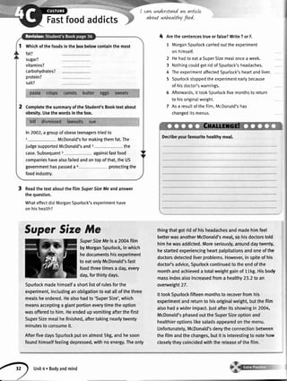 cawnnderstandaw artlcle
about unhoalthyfood.Fastfoodaddicts
ReadthetextaboutthefilmSuperSizeMeandanswer
thequestion.
WhateffectdidMorganSpurlock'sexperimenthave
onhishealth?
4 Arethe sentencestrue or false?WriteT or F.
1 MorganSpurlockcarriedout the experiment
on himself.
2 Hehadto eata SuperSizemealoncea week.
3 Nothingcouldgetridof Spurlock'sheadaches.
4 TheexperimentaffectedSpurlock'sheartand liver.
5 Spurlockstoppedthe experimentearlybecause
of hisdoctor'swarnings.
6 Afterwards,it tookSpurlockfivemonthsto return
to hisoriginatweight.
7 Asa resultof thefilm,McDonald'shas
changeditsmenus.
thingthatgotridof hisheadachesandmadehimfeel
betterwasanotherMcDonald'smeal,sohisdoctorstold
himhewasaddicted.Moreseriously,arounddaytwenty,
hestartedexperiencingheartpalpitationsandoneofthe
doctorsdetectedliverproblems.However,in spiteof his
doctol'sadvice,Spurlockcontinuedto theendofthe
monthandachieveda totalweightgainof 11kg.Hisbody
massindexalsoincreasedfroma healthy23.2to an
overweight27.
IttookSpurlockfifteenmonthsto recoverfromhis
experimentandreturnto hisoriginalweight,butthefilm
alsohada widerimpact.Justafteritsshowingin 2004,
McDonald'sphasedouttheSuperSizeoptionand
healthieroptionslikesaladsappearedonthemenu.
Unfortunately,McDonald'sdenytheconnectionbetween
thefitmandthechanges,butit is interestingto notehow
closelytheycoincidedwiththereleaseofthefilm.
1 Wtrictrofthefoodsintheboxbelowcontainthemost
fat?
sugar?
vitamins?
carbohydrates?
protein?
salt?
CompletethesummaryoftheStudent'sBooktextabout
obesity.Usethewordsinthebox.
ln
1
2OO2,a groupofobeseteenagerstriedto
McDonald'sformakingthemfat.The
iudgesupportedMcDonald'sand2 the
case.SubsequentI againstfastfood
companieshavealsofailedandontopofthat,theUS
governmenthaspasseda 4 protectingthe
foodindustry.
Decfibeyourfavouritehealthymeal.
SuperSizeMe
SuperSizeMe is a 2004film
byMorganSpurlock,inwhich
hedocumentshisexperiment
to eatonlyMcDonald'sfast
foodthreetimesa day,every
day,forthifi days.
Spurlockmadehimselfa shortlistof rulesforthe
experiment,includinganobligationto eatallofthethree
mealsheordered.Healsohadto 'SuperSize',which
meansacceptinga giantportioneverytimetheoption
wasofferedto him.Heendedupvomitingafterthefirst
SuperSizemealhefinished,aftertakingnearlytwenty
minutesto consumeit.
AfterfivedaysSpurlockputonalmost5kg,andhesoon
foundhimselffeetingdepressed,withnoenergy.Theonly
O
unit4.Bodyandmind
 