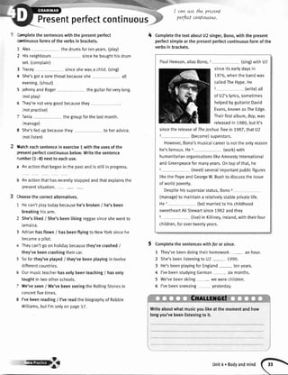 Presentperfectcontinuous
lornpletethe sentenceswith the presentperfect
sttinuous formsof the verbsin brackets.
1 Alex the drumsfortenyears.(play)
I 'lis neighbours sincehe boughthisdrum
set.(complain)
3 rracey sinceshewasa chitd.(sing)
e She'sgota sorethroatbecauseshe alt
evening.(shout)
5 JohnnyandRoger theguitarforverylong.
notplay)
5 rhey'renotverygoodbecausethey
notpractise)
- Tania thegroupforthelastmonth.
manage)
3 She'sfedup becausethey to heradvice.
notlisten)
Hatcheachsentencein exercise1 with the usesofthe
vesent perfectcontinuousbelow.Writethe sentence
'umber (1-8) nextto eachuse.
a Anactionthatbeganin the pastandis stillin progress.
I Anactionthathasrecentlystoppedandthatexplainsthe
presentsituation.
fhoosethe correctalternatives.
I Hecan'tplaytodaybecausehe'sbroken/ he'sbeen
breakinghisarm.
2 She'sliked/ She'sbeenlikingreggaesinceshewentto
Jamaica.
3 Adrianhasflown/ hasbeenflyingto NewYorksincehe
becamea oilot.
r Theycan'tgoon holidaybecausethey'vecrashed/
they'vebeencrashingtheircar.
5 Sofarthey'veplayed/ they'vebeenplayingin twelve
differentcountries.
5 0ur musicteacherhasonlybeenteaching/ hasonly
taughtin two otherschools.
7 We'veseen/ We'vebeenseeingthe RollingStonesin
concertfivetimes.
I I'vebeenreading/ I'vereadthe biographyof Robbie
Williams,butI'monlyon page57.
4
-I cawwe thz preseE
perfectcodtnuow.
CompletethetextaboutU2singer,Bono,withthepresent
perfectsimpleorthepresentperfectcontinuousformofthe
verbsin brackets.
Completethe sentenceswithfor or since.
1 They'vebeendoingtheirhomework- an hour.
2 She'sbeenlisteningtoU2 - 7990.
3 He'sbeenplayingfor England tenyears.
4 I'vebeenstudyingGerman- sixmonths.
5 We'vebeenskiing we werechildren.
6 I'vebeensneezing yesterday.
Writeaboutwhatmusicyoulikeatthemomentandhow
longyou'vebeenlisteningto it.
PaulHewson,aliasBono,I (sing)with U2
sinceitsearlydaysin
7976,whenthe bandwas
calledTheHype.He
2 (write)all
of U2'slyrics,sometimes
helpedbyguitaristDavid
Evans,knownasTheEdge.
Theirfirstalbum,Boy,was
releasedin 1980,butit's
sincethe releaseof TheJoshuaTreein 7987,thatU2
3 (become)superstars.
However,Bono'smusicaIcareeris notthe onlyreason
he'sfamous.Hea (work)with
humanitarianorganisationslikeAmnestyInternational
andGreenpeaceformanyyears.Ontopofthat,he
5 (meet)severalimportantpublicfigures
tikethe PopeandGeorgeW.Bushto discussthe issue
of world poverty.
Despitehissuperstarstatus,Bono5
(manage)to maintaina relativelystableprivatelife.
He7 (be)maniedto hischildhood
sweetheartAliStewartsince1982andthey
8 (tive)in Killiney,lreland,withtheirfour
children,forovertwentyyears.
@3 Unit4.Bodyandmind
 