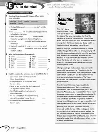 Atlinthemind
Readthe text.Arethe sentencestrueor false?WriteT or F.
1 JohnForbesNashwastheactorin the
film A BeoutifulMind.
2 Nashpreferredto beon hisownwhen
hewasa child.
3 Whilehewasat university,Nashdevetoped
an importantbusinesstheory.
4 Nashhadto stopteachingbecausehe
marrieda student.
5 HewasbannedfromPrincetonUniversity
duringhisperiodsof mentalillness.
5 Nasheventuallybecamewellenough
to workagain.
I cawnnderstand
about a favwous
a vnagazLnzartLcLe
vnathernatLcLaw.
This2001drama
starringRussellCrowe
waslooselybasedon
the bookof thesamenameaboutthe lifeof the
remarkableAmericanmathematician,JohnForbes
Nash.Nashhasoneof themostbrilliantmindsevert:
emergefromthe UnitedStates,butduringhislifehe
hashadto battlewithseriousmentalillness.
Froman earlyage,Nashwasinterestedin science,
andbythe ageof twelvehewasalreadycarryingout
scientificexperimentsalonein hisroom.Hespentve4,
littletimewithhisclassmates,who rejectedhim
becauseof hissuperiorattitude.WhentheSecond
WorldWarbrokeout,otherboysof hisagewere
imaginingthemselvesassoldierswhileNashwas
inventingsecretcodes.
Aftergraduatingin mathematics,Nashwenton to
develophisgamestheoryat PrincetonUniversity
wherehedid hisdoctorate.Thistheorybecameknou-
asthe'Nashequilibrium',andit explainsbusiness
arrangementsbetweencompetitors.The'Nash
equilibrium'hasbeenappliedintheworldof business
sincethe1950s.
FromPrincetonUniversity,Nashmovedto the
MassachusettsInstituteof Technologyto teach
mathematics.Herehemetandmarriedoneof his
students,AliciaL6pez,butitwasalsoherethathebegr
to experiencesymptomsof paranoidschizophrenia.He
soonbecameunableto teachor do researchand he
wasadmittedto psychiatrichospitalsfor treatment
severaltimes.Aliciadivorcedhimandhespentthener
twentyyearswanderingaroundthecampusat Princetor
However,overtheyearshismentalcondition
improved,untilinthelate1980s,hebeganto make
contactwithothermathematicianswho realisedthat
hisnewworkhadvalue.Hewasawardedthe Nobel
Prizein Economicsin 1994and heandAliciaremaniec
soonafterwards.Heis stillat Princeton,wherehe has
a postin mathematics.
A
Bea
Min
Completethesentenceswiththecorrectformofthe
verbsinthebox.
associateforget imagine memorise
remember remind
1 I feelawfulbecauseI mydad'sbirthday
lastweek.
2 She himabouthisdoctor'sappointment
beforeheleftthehouse.
3 Inthepast,people phonenumbers
insteadofsavingthemintheirmobilephones.
4 Canyou whatlifewouldbetikewithout
etectricity?
5 Grahamishopeless!Henever myname!
5 lalways thesmelloffreshbreadwithmy
mother'skitchen.
Writethehomophonesofthesewords.
7 where
8 hole
9 flu
10 court
11 new
72 saw
O
Unit4.Bodyandmind
 
