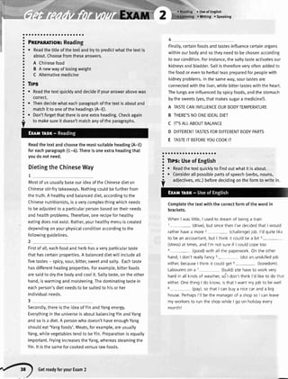 aoaao
! P*rro*ror: Reading
i
. *"rOthetitteofthetextandtryto predictwhatthetextis
; about.Choosefromtheseanswers.
! n Chinesefood
3 S A newwayoftosingweight
! C Alternativemedicine
! Ilps
! . Readthetextquicklyanddecideifyouranswerabovewas
: correct.
! . Thendecidewhateachparagraphofthetextisaboutand
: matchittooneoftheheadings(A-E).
!
. Don'tforgetthatthereisoneextraheading.Checkagain
Readthetextandchoosethemostsuitableheading(A-E)
foreachparagraph(1-4).Thereisoneextraheadingthat
youdonotneed.
DietingtheChineseWay
7
Mostof us usuallybaseourideaof theChinesedieton
Chinesestir-frytakeaways.Nothingcouldbe furtherfrom
thetruth.A heatthyandbalanceddiet,accordingto the
Chinesenutritionists,is a verycomplexthingwhichneeds
to beadjustedto a particularpersonbasedontheirneeds
and healthproblems.Therefore,onerecipefor healthy
eatingdoesnot exist.Rather,yourhealthymenuis created
dependingonyourphysicalconditionaccordingto the
followingguidelines.
2
Firstof all,eachfoodand herbhasa veryparticulartaste
thathascertainproperties.A batanceddietwitlincludeall
fivetastes- spicy,sour,bitter,sweetandsalty. Eachtaste
hasdifferenthealingproperties.Forexample,bitterfoods
aresaidto drythe bodyandcoolit. Saltytaste,on the other
hand,iswarmingandmoistening.Thedominatingtastein
eachperson'sdietneedsto besuitedto hisor her
individualneeds.
3
Secondly,thereisthe ideaof YinandYangenergy.
Everythingin the universeis aboutbalancingYinandYang
andso is a diet.A personwho doesn'thaveenoughYang
shouldeat'Yangfoods'.Meats,forexample,areusually
Yang,whitevegetablestendto beYin.Preparationis equatly
important.FryingincreasestheYang,whereassteamingthe
Yin.lt isthesameforcookedversusrawfoods.
r Useof English
oWriting . Speaking
Finatty,certainfoodsandtastesinfluencecertainorgans
withinourbodyandsotheyneedtobechosenaccording
toourcondition.Forinstance,thesaltytasteactivatesour
kidneysandbladder.Saltisthereforeveryoftenaddedto
thefoodorevento herbalteaspreparedforpeoplewith
kidneyproblems.lnthesameway,sourtastesare
connectedwiththeliver,whilebittertasteswiththeheart.
Thelungsareinfluencedbyspicyfoods,andthestomach
bythesweets(yes,thatmakessugara medicine!).
A TASTECANINFLUENCEOURBODYTEMPERATURE
B THERE'SNOONEIDEALDIET
C IT'SALLABOUTBALANCE
D DIFFERENTTASTESFORDIFFERENTBODYPARTS
E TASTEITBEFOREYOUCOOKIT
aaaaaaoaaaaaaaaa.ao
! Tips:Useof English
!
. Readthetextquicklytofindoutwhatit isabout.
!
. Considerallpossiblepartsofspeech(verbs,nouns,
Completethe textwith the correctformof the word in
brackets.
WhenI waslittle,I usedto dreamof beinga train
1- (drive),but sincethenl'vedecidedthat I would
ratherhavea more2- (challenge)job l'd quitelike
to beanaccountant,but lthink it couldbea bit 3-
(stress)at times,andl'm not sureif I couldcopetoo
4- (good)with allthe paperworkOn the other
hand,I don'treallyfancys- (do)an unskilledjob
either,becauseI thinkit couldget 6- (boredom)
Labourerson a 7 (build)sitehaveto work very
hardin allkindsof weather,sdt don'tthinkl'd liketo do that
eitherOnethingI do know,isthat I want myjob to bewell
8 (pay),sothatI canbuya nicecaranda big
house.Perhapsl'll bethe managerof a shopso I canleave
myworkersto runthe shopwhileI go on holidayevery
month!
to makesureit doesn'tmatchanyoftheparagraphs.
adjectives,etc.)beforedecidingontheformtowritein.
,"4) GetreadyforyourExam2
 