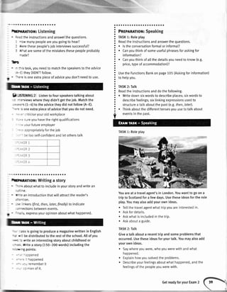 .Kl!';{l;t
brnenor: Listening
' ;i:: theinstructionsandanswerthequestions.
: -ow manypeopleareyougoingto hear?
I rt€r€thesepeople'sjobinterviewssuccessfu[?
: 't.at aresomeofthemistakesthesepeopleprobably
-ade?
D5
' - ::'s task,youneedto matchthespeakerstotheadvice
:: theyDIDN'Tfollow.
il
. --t-e isoneextrapieceofadviceyoudon'tneedto use.
9 -.Srfntne 2 Listento four speakerstalking about
: -:enviewswheretheydidn'tgetthe iob.Matchthe
*-r:{:.s (f -4) to the advicetheydid notfollow(A-E).
--:-= s oneextrapieceof advicethatyoudo not need.
" : ='criticiseyouroldworkplace
: :,: srreyouhavethe rightqualifications
- : ..,.ourfutureemployer
.
::: appropriatelyforthelob
, - f,etooself-confidentandletotherstalk
r !
--.
a a o a o a a a a a a a a a a a a a a a a
brrrnol: Writingastory
aboutwhatto includeinyourstoryandwritean
E.
' f -ri an introductionthatwillattractthe reader's
:::-:'On.
' --
'-kers (first,then,Iater,finally)to indicate
:- -ectionsbetweenevents.
N ' =-; 'i. expressyouropinionaboutwhathappened.
' -' : essisgoingto producea magazinewrittenin English
*-ar' - bedistributedtotherestoftheschool.Allofyou
'+: :: rriteaninterestingstoryaboutchildhoodor
,:-:,:,-rYritea story(150-200words)includingthe
r -a'-g points:
' -:- -t9pened
' --':- : haooened
.--- rememberit
' -- :: nionof it.
';;;;;;;;,;;;;;;
TASK1:Roleplay
Readtheinstructionsandanswerthequestions.
o lstheconversationformalorinformat?
o Canyouthinkofsomeusefulphrasesforaskingfor
information?
r Canyouthinkofatlthedetailsyouneedto know(e.g.
price,typeofaccommodation)?
UsetheFunctionsBankonpage105(Askingforinformation)
tohelpyou.
TASK2:Talk
Readtheinstructionsanddothefollowing.
o Writedownsixwordstodescribeplaces;sixwordsto
describefeelings;sixtinkingexpressionsusedto
structureatalkaboutthepast(e.g.then,later).
r Thinkaboutthedifferenttensesvouusetotalkabout
eventsintheoast.
Youareat a travelagent'sin London.Youwantto go on a
trip to Scotlandfor a few days.Usetheseideasforthe role
play.Youmayalsoaddyourownideas.
o Tellthe traveIagentwhattripyouareinterestedin.
. Askfor details.
. Askwhatis includedin thetrip.
. Askabouta guide.
TASK2: Talk
Givea talk abouta recenttrip andsomeproblemsthat
occurred.Usetheseideasforyourtalk.Youmayalsoadd
yourown ideas.
. Saywhereyouwere,whoyouwerewith andwhat
happened.
. Explainhowyousolvedthe problems.
. Describeyourfeelingsaboutwhathappened,andthe
feelingsof the peopleyouwerewith.
o
o
o
a
a
a
o
O
o
a
a
o
o
a
o
a
o
a
o
o
a
a
a
o
a
o
a
a
a
o
a
o
a
a
o
a
a
a
a
a
TASK1:Roleptay
GetreadyforyourExam2
 