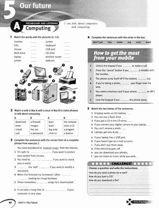 I cart talk
and
Matchaverbin BoxAwitha nounin BoxBto makephrases
totalkaboutcomputing.
ABAB
burn ' thenetwork
load lontoaCD
togonto laprogram
clickon a button
aboLLtcorwpwtert
corwpwtLr'g.
Computing
1 tvtatchthewordswiththepictures(7-12). 4 Completethesentenceswiththeverbsinthebox.
don'tput has make put runs want
Unlockthekeypadifyou- to makea call.
Pressthe'cancel'buttonifyou- a mistakewith
thenumber.
Thephoneturnsitselfoffifthebattery- out.
lfyou'retakinga photo,- yourfingeroverthe
lens.
Youneeda memorycardifyourphone- anMP3
player.
Lockthekeypadifyou- thephoneaway.
Matchthetwohalvesofthesentences.
1 A taptopworksonthebattery-
2 Youcanusea flashdrive-
3 lfyouputa cDinthecD-drive,__
4 lfyouconnectyourdigitatcameratoyourtaptop,
5 Youcan'treceivee-mails-
5 Laptopsgetverydusty-
a ifyourlaptophasa USBport.
b ifyouhaven'tgotane-mailaccount.
c ifyoudon'tputthemaway.
d iftheelectricitygoesoff.
e youcandownloadyourphotos.
f youcanlistento musicwhileyouwork.
Choosea questionandwritetheinstructions.
Howdoyousenda photoviae-mai[?
Howdoyoubuma CD?
Howdoyoudownloadafile?
monitor
CPU
mouse
flashdrive
taptop
printer
download
enter
install
surf
screen
keyboard
USBport
CD-drive
wirelessrouter
webcam
t
2
3
4
Completethesentenceswiththecorrectformofa complete
phrasefromexercise2.
Youneedbroadbandto downloadimagasfromtheInternet.
1 lt'ssaferto- - ifyouwanttoprotect
yoursystemfromviruses.
2 Youneedto - ifyouwanttocheck
youre-mails.
3 - the'edit' ifyouwantto modifya
document.
4 WhenI'vefinishedmyhomeworkI often
lookingforcheaphotidays.
5 Oliversometimes songshe'sdownloaded
Itcantakea longtimeto
computerisveryslow.
Unit5.Ourfuture
a firewatl
images
thenet
a password
ifyour
{rc
 
