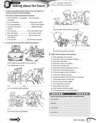 Talkingaboutthefuture
speculateabowttfu.
futwre and vwakepredLctLow.
1 Completethepredictionswithwill(4, won't0(),may(?),or
mightnot(zJandtheverbsin brackets.
Whatdidourreadersthinkaboutthefuture?
1 600/othinkbooks willdisappaar(/) inthefuture.
(disappear)
2 650/0saidlibraries (9 anymore.(exist)
3 55"/"saidemployees (?)fromhome.(work)
4 50%saidcommuters
(travel)
fi) byhelicopter.
5
6
7
50%saidcars (?)onsolarpower.(run)
60%saidrobots
7Oo/osaidpeople
chitd.(have)
(?)ourfood.(cook)
(,r)morethanone
75%saidCDs (/) obsolete.(become)
2 Usethepicturesto writefirstconditionalsentences.
lf lohn paossrhisdrivinqtest.hc'llbuya newcar
(passdrivingtest,buycar)
(canfinda lob,workasa doctor)
Matchthetwohalvesofthesentences.
1 lftherainforestsarecutdown,
2 lfwedon'tinvestin renewableenergies,-
3 lfwedon'tsavewater,-
4 lfwedon'trecycleourrubbish,-
5 lfthepolarice-capsmelt,-
5 lfwedon'tprotectendangeredspecies,-
7 lfwedon'tcontrolfactorywaste,-
8 lfweencouragecountriestodisarm,-
a manyriverswillbepoisoned.
b wewon'tbeableto useelectricityinourhouses.
c theremightnotbea nuctearwar.
d wewon'thaveenoughoxygen.
e theymightbecomeextinct.
f manypeoplemaydrown.
g theremaybeaterribledrought.
h theworldwi[[turnintoonebigdustbin.
lf he he'll
(goto university,studymedicine)
lf he
(getmanied,havetwo chitdren)
(haveenoughmoney,traveltoAustralia)
Howdoyouseeyourfuture?Writea sentenceabout
ryB unit5.ourfuture(h

 