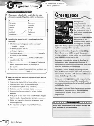 enerfuturey_-/
I cavLnnderstandavtarttcle
about C4reenpeace.
3 Readthe articleandmatchthe hightightedwordswith the
definitionsbelow.
1 Ananimalor plantwhichno longerexists.
Greenpeaceis a
non-governmental
organisationthat works all
over the world to protect
the environment. Someof
their current campaignsare
listedbelow.
Greenpeaceis campaigning
for countriesto use
renewableenergyinsteadof
nuclearpower and fossil
fuels.If this changehappensquickly enough,the effects
of globalwarming could be prevented.
If governmentscontinue the practiceof over fishing,
therewill soonbe no fish left to catch.Greenpeaceis
carrying out a surveyto map out the bestareasto create
oceanreseryesto protect marine life.
Greenpeaceis campaigningto stop the illegal useof
rainforesttreesin the manufactureof furniture. If
governmentsdo not stop cutting down thesetrees,many
plants and animalswill becomeextinct.
Greenpeaceis againstthe arms race.Todaythereare
about 30,000nuclearweaponsin the world, belongingto
nine countries.More than 1.500of them couldbeusedas
soon asthe leadersgivethe order.
Greenpeacewantsto prevent scientificprogressturning
into a giant geneticexperiment.They arecalling for
governmentsto passlawssothat all geneticallymodified
food is labelledclearly.
Greenpeaceis concernedabout the dangeroussubstances
releasedduring the production of electronicgadgets.
If safermaterialsareused,factory wastewill be
lesspoisonous.
2
3
4
5
5
7
8
Smallmachineswhichdo somethinguseful.
Tostopsomebodyfromdoingsomething.
Protectedareasforanimalsor plants.
A competitionbetweencountriesto havethe best
weapons.
Fuels,suchas coaIor oi[,whichwereformedin thepast
fromthe bodiesof deadplantsor animals.
Takingpartin a seriesof plannedactivitiesto make
somethinghappen.
Theprocessof takingtoo manyfishfromthe sea.
2
Matchawordin BoxAwithawordin BoxBto make
phrasesconnectedwithpoliticsandtheenvironment.
A B
European
Houseof
generar
local
potiticat
renewabte
Commons
councillor
election
energy
Parliament
party
Completethesentenceswitha completephrasefrom
exercise1.
1 Windfarmsandsolarpoweraretvvosourcesof
renc$rabls gngror.
2 InBritainyoucan'tvoteina -
untilyou'reeighteen.
3 Youchoosewhich tovotefor
accordingtotheirpolicies.
4 The- makeslawsforallthe
countriesintheEU.
5 The- isthepartofParliament
whosemembersareelectedbythepeopleof
thecountry.
6 lfyouhavea probleminyourdistrictyoucantalktoyour
aboutit.
Whichoftheenvironmentalissuesfromthearticleisthe
mostimportantforyou?Explainwhy.
Unit5.Ourfuture
 