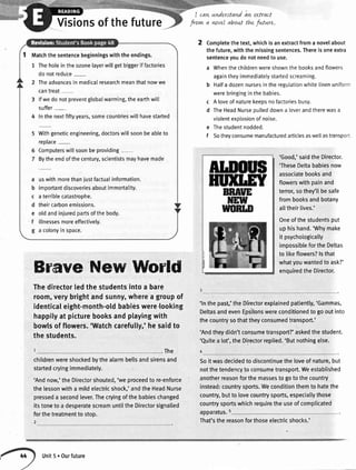 cavtunderstand
Visionsofthefuture
an utract
frovn a wvel oboLLtthe fnture.
BRNTE
tfEw
w0nur
Completethe text,whichis an extractfroma novelabout
the future,with the missingsentences.Thereis oneextra
sentenceyoudo not needto use.
a Whenthe childrenwereshownthe booksandflowers
againtheyimmediatelystartedscreaming.
b Halfa dozennursesin the regulationwhite[inenuniform
werebringingin the babies.
c A loveof naturekeepsno factoriesbusy.
d TheHeadNurseou[[eddowna leverandtherewasa
violentexolosionof noise.
e Thestudentnodded.
f Sotheyconsumemanufacturedarticlesaswellastransport
'Good,'saidtheDirector.
'TheseDeltababiesnow
associatebooksand
flowerswithpainand
terror,sothey'llbesafe
frombooksandbotany
alltheirlives.'
Oneofthestudentsput
uphishand.'Whymake
it psychologically
impossiblefortheDeltas
to likeflowers?lsthat
whatyouwantedto ask?'
enquiredtheDirector.BraveNewWorld
Thedirectorledthestudentsintoa bare
room,veryb'rightandsunny,wherea groupof
identicaleight-month-oldbabidswere.looking
happityat picturebooksandplayingwith
bowlsofflowers.'Watchcarefully,'hesaidto
thestudents.
. The
childrenwereshockedbythealarmbellsandsirensand
startedcryingimmediately.
'Andnow,'theDirectorshouted,'weproceedto re-enforce
thelessonwitha mildelectricshock,'andtheHeadNurse
presseda secondlever.Thecryingofthe babieschanged
itstoneto a desperatescreamuntiltheDirectorsignal[ed
forthetreatmentto stop.
'ln thepast,'theDirectorexplainedpatiently,'Gammas,
DeltasandevenEpsilonswereconditionedto gooutinto
thecountrysothattheyconsumedtransport.'
'Andtheydidn'tconsumetransport?'askedthestudent.
'Quitea [ot',theDirectorreplied.'Butnothingelse.
Soit wasdecidedto discontinuetheloveof nature,but
notthetendencyto consumetransport.Weestablished
anotherreasonforthemassesto goto thecountry
instead:countrysports.Weconditionthemto hatethe
country,butto lovecountrysports,especiallythose
countrysportswhichrequiretheuseof complicated
apparatus.5
Matchthesentencebeginningswiththeendings.
1 Theholeintheozonelayerwillgetbiggeriffactories
donotreduce-
2 Theadvancesin medicaIresearchmeanthatnowwe
cantreat-
3 lfwedonotpreventglobalwarming,theearthwill
suffer-
4 Inthenextfiftyyears,somecountrieswillhavestarted
Withgeneticengineering,doctorswillsoonbeableto
reolace-
Computerswillsoonbeproviding-
Bytheendofthecentury,scientistsmayhavemade
uswithmorethanjustfactuaIinformation.
importantdiscoveriesaboutimmortality.
aterriblecatastrophe.
theircarbonemissions.
oldandinjuredpartsofthebody.
illnessesmoreeffectivelv.
a colonyinspace.
Unit5.Ourfuture
That'sthereasonforthoseelectricshocks.'
 