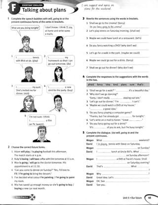 -J!lzr}Pa-
1 Completethespeechbubbleswithwill,goingtoor the
presentcontinuousformsoftheverbsin brackets.
L-
-tryu*t._She'sinvitedmefor
dinner.(visit)
Choosethecorrectfutureforms.
1 Adamwillptay/ isptayingfootballthisafternoon.
Thematchstartsat4 p.m.
2
3
Ruby'shaving/ will havecoffeewithErintomorrowat 11a.m.
Maxis going/ wilt go to the doctortomorrow.His
appointmentis at 12.30.
'Canyoucometo dinneron Sunday?''Yes,I'd loveto.
l'11/ I'm goingto bringthedessert.'
I'vedecidedwhatcolourI'm painting/ I'm goingto paint
myroom.
Miahassavedup enoughmoneyso she'sgoingto buy/
buyinga newcarnextmonth.
cotws^ggestand agreeon,
plaw for thz weekr-nd.
Rewritethe sentencesusingthewordsin brackets.
1 Shatlwe goto the cinema?(fancy)
Dovou{ancvcloinclio Ihecinoma?
2 Let'splaytennison Saturdaymorning.(shattwe)
3 Maybewe couldhavelunchat a restaurant.(let's)
4 Doyoufancywatchinga DVD?(whydon'twe)
5 Let'sgofora walkin the park.(maybewe could)
6 Maybewe couldgo out fora drink.(fancy)
7 Shattwe gooutfordinner?(Whydon'twe)
Completetheresponsestothesuggestionswiththewords
inthebox.
afraid hncy idea kind plans sure that's
'Shallwegofora watk?'' . lt'sa beautifulday.'
'Whydon'twe godancing?'
'Sorry,I don'treally stayingout late.'
'Let'sgooutfordinner.''l'm - | can't.'
'Maybewe couldwatcha DVDat my house.'
a goodidea.'
5 'Doyoufancyptayinga computergame?'
'Thanks,butI'vealreadygot- fortonight.'
5 'Let'swritean e-mailto Karen.''Great-.'
7 'Doyoufancygoingoutfora drink?'
'lt's - ofyouto ask,butI'mbusytonight.'
Completethe dialogue.Useu'll, goingto andthe
presentcontinuous.
Megan What weekend?
| 'n playtq tenniswithSteveon Saturday
onSunday?
David | -- -, lunchat UncleBil['s.What
on Sundayafternoon?
Megan I a DVDatTracie'shouse.Shatl
onSaturdayevening?
David That's- - . What
Tatkingaboutptans
4
7
2
3
4
David
Megan
Megan
David
Megan
David
OK.See
Seeyou.
why
Greatidea.Let's
I,Whatareyoudoingtonight? I don'tknow.I thinkl'ltotar
at homeandwritesome
e-mails.
| - tennis
withMickat six.(ptay)
tmy
homeworksothatI can
go out tomorrow.(do)
| ___ anew
shirtforthe pafty.(buy)
Unit5.Ourfuture
 