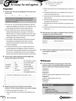 Aness
an eJadr pre,renl[w
Readthe task.Thenputthe paragraphsofthe essayin the
correctorder.
1_2_3 4
"Rapidabvancesintechnologywitlmaketheworldof
thefuturea moredangerousplace.'Doyouagreeor
disagree?Givereasons
A Tosumup,I donotthinkthattechnologywitlmakethe
worldmoredangerousinthefuture.Inmyopinion,most
ofthedangersarebasedinfictionratherthanfact.
B Ontheotherhand,wecanseethatcomputersare
alreadymakingtheworlda saferplaceinatlkindsof
differentways.Forexample,aeroptanescrashveryrarely
becausecomouterscancorrecthumanerror.Comouter
technologyisalsomakingcarssafer.
C Technologyisadvancingquickly,particularlycomputer
technology.Ascomputersbecomemoreandmore
powerful,witltheymaketheworldsaferorwillthey
createnewdangers?
D Insciencefictionfilmssuchasl,Robot,machinesare
usuallyportrayedasa dangerousthreatto humans.In
therealworld,mostscientistspredictthatcomputerswi[l
becomemoreintelligentthanhumans,andsopeople
naturallyworrythatwemightnotbeabletocontrolthem.
Usethechartto makepredictionswithmll.Begineach
sentencewithI thinkorI don'tthink.
1
2
3
4
5
6
I don'tihinr everJbodywilllivafor t5o.laarsor more.
Underlineandcorrectonemistakeinsomeofthese
sentences.Tickthesentencesthatdonotcontaina mistake.
1 | thinknewdiseaseswillemerge.-{ -
2 Scientistswitlkeepsearchinguntiltheywiltfinda cure.
find
aV forandagainstF
,nY lPLWlryflr or agatwt
a statevuznt.
Whichcitieswil[becomeuninhabitablewhensealevelswi
rise?-
Computerswillbecomemoreintelligentthanhumansif
sciencewillkeepadvancing.
5 Governmentswilleventuallybancarbonemissions,butit
willbetoolate.
6 Globalwarmingwittgetworsewhenpeopleindeveloping
countrieswi[[allhavecars.
7 Wittrobotsbeourfriendsorwilltheytrytotakeoverthe
world?
8 Onlyveryrichpeoplewillbeabtetoaffordcarswhentheoi
witlrunout.-
Readthetask.Doyouagreeordisagree?Thinkofevidence
tosupportyourviewandmakenotes.
"Sciencewillmakesurethatlifeisbefterinthefuture.'
Doyouagreeordisagree?Givereasons.
Opinion:
Evidence:
| - withthestatement.
Thinkofevidencesupportingtheoppositeviewfromthe
oneyougaveinexercise4.
Evidence:
Preparation
4
6
Haveyou
usedu/ll correctly?
written2oo-z1owords?
checkedgrammar,spettingandpunctuation?
for150yearsormore
be hoursoffreetime
everybody nave domostjobs
scientists invent fastercomputers
robots live cureeveryorsease
beableto super-rich
stopglobalwarming
Writingtask
Inyournotebookwriteanessayusingyourideasfrom
exercises4 and5.UsetheWritingBankonpage108to
helpyou.Write200-250wordsandfollowtheplan.
Paragraph1
introduction
Paragraph2
evidencesupportingtheoppositeviewfromyourown
Paragraph3
evidencesupportingyourownview
Paragraph4
conctusion
,
Unit5.Ourfuture
$F-tttttttF
 