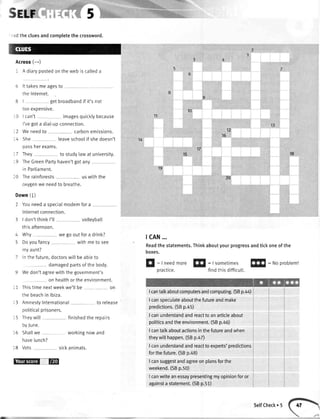 .:d the cluesandcompletethe crossword.
Across(*)
1 A diarypostedonthewebis calteda
6 lt takesmeagesto
theInternet.
8 | getbroadbandif it'snot
tooexpensive.
,-0
lcan't rmagesquicklybecause
I'vegota diat-upconnection.
:2 Weneedto carbonemissions.
-4 She leaveschoolif shedoesn't
n:qq hpr pvemc
: 7 They to studylawat university.
-9 TheGreenPartyhaven'tgotany
in Partiament.
l0 Therainforests uswiththe
oxygenwe needto breathe.
Down(l)
2 Youneeda soecialmodemfora
Internetconnection.
3 | don'tthinkI'tl volleybatl
thisafternoon.
4 Why we gooutfora drink?
5 Doyoufancy withmeto see
myaunt?
Inthefuture,doctorswillbeableto
damagedpartsofthe body.
Wedon'tagreewiththegovernment's
on healthortheenvironment.
:1 Thistimenextweekwe'llbe on
the beachin lbiza.
13 AmnestyInternational to retease
potiticalprisoners.
15 Theywitl finishedthe repairs
byJune.
16 Shallwe workingnowand
havelunch?
18 Vets sickanimals.
-tE
10
1'l
13
1815
12
16
14
17
19
20
tcAN...
Readthestatements.Thinkaboutyourprogressandtickoneofthe
boxes.
E
: Ineedmore!fl
=|sometimesf!!l
:Noproblem!
practice. findthisdifficutt.
Icantalkaboutcomputersandcomputing.(SBp.44)
I cansoeculateaboutthefutureandmake
predictions.(SBp. 5)
I canunderstandandreacttoanarticleabout
politicsandtheenvironment.(SBp.a6)
I cantatkaboutactionsinthefutureandwhen
theywitlhappen.(SBp. Z)
I canunderstandandreacttoexperts'predictions
forthefuture.(SBp.48)
I cansuggestandagreeonplansforthe
weekend.(SBp.50)
Icanwriteanessaypresentingmyopinionforor
againsta statement.(SBp.51)
SelfCheck. 5
 