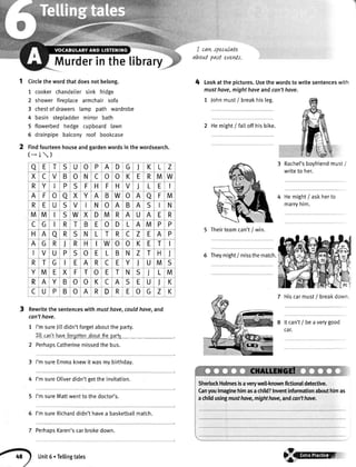Murderinthetibrary
Circlethewordthatdoesnotbelong.
1 cookerchandeliersink fridge
2 showerfireolacearmchairsofa
3 chestofdrawerslamp path wardrobe
4 basin stepladdermirrorbath
5 flowerbedhedge cupboardlawn
6 drainpipebalconyroof bookcase
Findfourteenhouseandgardenwordsinthewordsearch.
(*I)
Rewritethesentenceswithmusthove,couldhove,and
con'thove.
1 I'msureJittdidn'tforgetabouttheparty.
2
3
4
5
6
7
Jll can'thaveforgottenaboutthspartl
PerhapsCatherinemissedthebus.
'
, ,.^a specnlate
about past eveds.
4 Lookatthepictures.Usethewordsto writesentenceswith
musthove,mighthaveandcan'thave.
1 Johnmust/ breakhisleg.
2 Hemight/ faltoffhisbike.
Rachel'sboyfriendmust/
writeto her.
Hemight/ askherto
marryhim.
5 Theirteamcan't/ win.
6 Theymight/ missthematch.
7 Hiscarmust/ breakdown.
Itcan't/ beaverygood
cat.
I'msureEmmaknewitwasmybirthday.
I'msureOtiverdidn'tgettheinvitation.
I'msureMattwenttothedoctor's.
I'msureRicharddidn'thavea basketballmatch.
PerhapsKaren'scarbrokedown.
a E T S U o P A D G l K L Z
X c V B o N c o o K E R M W
R Y P S F H F H V J L E
A F o a X Y A B W o A a F M
R E U S V I N o A B A S N
M M S W X D M R A U A E R
C G R T B E o D L A M P P
H A a R S N L T R c Z E A P
A G R I R H W o 0 K E T
V U P s o E L B N Z T H J
R T G I E A R C E Y l U M S
Y M E X F T o E T N S J L M
R A Y B o o K c A S E U l K
c U P B o A R D R E o G z K
ShertockHolmesisaverywell-knownfictionaldetective.
Canyouimaginehimasachild?Inventinformationabouthimas
achildusingmusthove,mighthove,andcan'thove.
Unit5'Tellingtales €Ftr-"tffi
 