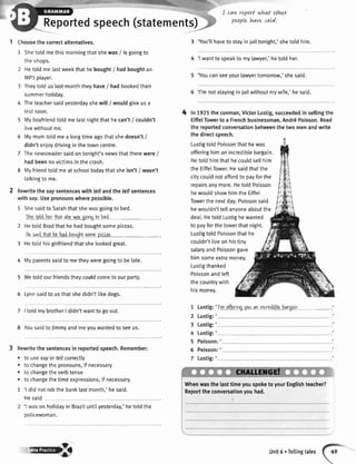 Reportedspeech(statements)
I Choosethecorrectalternatives.
1 Shetoldmethismorningthatshewas/ isgoingto
theshops.
Hetold me lastweekthat hebought/ hadboughtan
MP3player.
Theytold us lastmonththeyhave/ had bookedtheir
summerholidav.
4 Theteachersaidyesterdayshewill/ wouldgiveusa
testsoon.
5 Myboyfriendtoldmelastnightthathecan't/ couldn't
livewithoutme.
5 Mymumtoldmea longtimeagothatshedoesn't/
didn'tenioydrivinginthetowncentre.
7 Thenewsreadersaidontonight'snewsthattherewere/
hadbeennovictimsinthecrash.
8 Myfriendtoldmeatschooltodaythatsheisn't/ wasn't
talkingto me.
2 Rewritethesaysentenceswithfellandthefellsentences
withsay.Usepronounswherepossible.
1 ShesaidtoSarahthatshewasgoingto bed.
ihe ioldharihatrhewasgoingtobod
2 HetotdBradthathehadboughtsomepizzas.
Haeaidthathchadboughtsomcpizzzr
3 Hetotdhisgirlfriendthatshelookedgreat.
4 Myparentssaidto metheyweregoingto be[ate.
5 Wetotdourfriendstheycouldcometoourparty.
6 Lynnsaidtousthatshedidn'ttikedogs.
7 |toldmybrotherI didn'twanttogoout.
8 YousaidtoJimmyandmeyouwantedtoseeus.
Rewritethesentencesin reportedspeech.Remember:
. to usesayortellcorrectly
. tochangethepronouns,if necessary
. tochangetheverbtense
. tochangethetimeexpressions,if necessary.
1 'l didnotrobthebanklastmonth,'hesaid.
Hesaid
'l wason holidayin Braziluntilyesterday,'hetoldthe
policewoman.
I cawreportwhat other
puple havesaLd.
3 'You'llhaveto stayin iailtonight,'shetold him.
4 'l wantto speakto mylawyer,'hetoldher.
5 'Youcanseeyourlawyertomorrow,'shesaid.
5 'l'mnotstayinginiailwithoutmywife,'hesaid.
4 ln tgzStheconman,VictorLustig,succeededinsellingthe
EiffelTowerto a Frenchbusinessman,And16Poisson.Read
thereportedconversationbetweenthetwomenandwrite
thedirectspeech.
Lustigtold Poissonthathewas
offeringhiman incrediblebargain.
Hetotdhimthathecouldsellhim
the EiffelTower.Hesaidthatthe
citycouldnotaffordto payforthe
repairsanymore.Hetold Poisson
hewouldshowhimthe Eiffel
Towerthe nextday.Poissonsaid
hewoutdn'ttel[anyoneaboutthe
deal.HetoldLustighewanted
to payforthetowerthatnight.
LustigtoldPoissonthathe
couldn'tliveonhistinv
salaryandPoissongave
himsomeextramoney.
Lustigthanked
Poissonandleft
thecountrywith
hismoney.
t
2
3
4
5
5
7
Lustig:'
Lustig:'
Lustig:'
Lustig:'
l'm offarincrvouan incrediblybaroain
Poisson:'
Poisson:'
Lustig:'
Whenwasthelasttimeyouspoketo yourEnglishteacher?
Reporttheconversationyouhad.
"fffi|'f,ttlB Unit6.Tellingtales
 