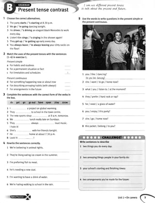 Presenttensecontrast
Choosethecorrectalternatives.
1 Thepartystarts/ 's startingat8.30p.m.
2 Wego/ 'regoingdancingtonight.
3 Hedrivesi 'sdrivinganelegantblackMercedestowork
everyday.
4 Listen!Kimsings/ 'ssingingintheshoweragain!
5 Theygetup/ 'regettingupearlyeveryday.
6 Youalwaysleave/ 'realwaysleavingyourdirtysockson
thefloor!
Matchtheusesofthepresenttenseswiththesentences
(1-6)inexercise1.
Presentsimple
a Forhabitsandroutines
b Fora permanentsituationorfact
c Fortimetablesandschedules
Presentcontinuous
d Forsomethinghappeningnoworaboutnow
e Fordescribingannoyinghabits(withalwoys)
f Forarrangementsinthefuture
3 Completethesentenceswiththecorrectformoftheverbsin
thebox.
do get w gofi4 ke opea plry^ It$now
1 | a projecton globalwarming.
2 They to schoolin the towncentre.
3 Thenewsportsshop at 9 a.m.tomorrow.
4 We lunchreallylateon Sundays.
5 They always loudmusic.
I hateit!
6 She's withherfriendstonight.
7 He homeat about7.30p.m.
8 Look!lt --!
Rewritethe sentencescorrectly.
1 We'rebelievingin animalrights.
2 They'retikingeatingicecreaminthesummer.
3 I'mpreferringfishto meat.
4 He'sneedinga newcoat.
5 I'mwantingto havea drinkof water.
5 We'rehatingwalkingto schoolin the rain.
I
I car+we dffirent presed tewet
talk about thz presentand fwture.
Usethewordsto writequestionsinthepresentsimpleor
thepresentcontinuous.
you/like/dancing?
DovouliKadancincQ
she/ want/ to go / homenow?
3 whatlyou llistento/ atthemoment?
4 they/ prefer/ hardrockorrapT
5 heI need/ a glassofwater?
6 youI enioy/ thisparty?
7 sheI go / homenow?
I thisjacket/ belong/ to you?
Writesentencesto describe
1 twothingsyoudoeveryday:
2 twoannoyingthingspeopleinyourfamilydo:
3 yourschool'sstartingandfinishingtimes:
4 twoarrangementsyou'vemadeforthefuture:
rcB Unitl.0ncamera
 
