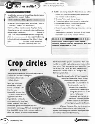 I can underttand an arttcle
about a stravgephewvnzwn",
Mythorreality?
Completethe summaryof the LochNessMonstertexton
page56with the wordsin the box.
claim evidence fake genuine ,, hoax
ln 7934an EnglishsurgeoncalledWilsontooka photoof
a creaturein LochNessandshowedit as1
thatthe LochNessmonsterexisted.Thephotoclearly
showedananimalwitha longneckanda smallhead,so
peoplethoughtit mightbez
7993,a film directoradmittedthathe hadarrangedthe
to fooIpeopleintobelieving
in Nessie.UttimatelyitwasprovedthatWilson'sphoto
, buttherearestillpeoplewho
thatthereisa monsterinthe[ake.
Cropcircles
- genuineorahoix?
Thepatternsshowninthephotographareknownas
'cropcircles'andtheycausedgreat
mediaspeculationinthe
1980sin Britain.
Whentwomen,David
ChorleyandDouglas
Bower,admittedin 7991.
thattheywere
responsibleformorethan
250ofthecropcirclesthat
appearedin Southern
Englandinthe1980s,the
mysteryseemedto havebeen
solved.However,sincethen,a
sciencehasgrownfromresearchintocrop
circlescalled'cereology'.Although'cereologists'agree
thatabout80o/oof cropcirclesareman-made,they
claimthatanother20oloremainunexplained.
2 Readthe texton cropcircles.Arethe sentencestrueor false-
1 ChorleyandBoweradmittedtheyhadcreatedallthe
cropcirclesin SouthernEngtand.-
2 'Cereology'is the studyof cropcircles.
3 'Cereologists'believemostcropcirclesaregenuine.
4 ColinAndrews'stheoryis basedon magnetism.
5 DavidKingstondoesn'tbelievein UFOs.
5 Kingstonhasprovedthatthe cropcirclesmakea strange
sound.-
7 Thewriterthinkspeoptearefascinatedbycropcircles
becausethecauseof cropcirclesis unknown.-
Britishchildrenareencouragedto believein Father
Christmas,theEasterBunnyandtheToothFairy.Writeabout
somethingyoubelievedinasa child.
Sowhatcausesthegenuinecropcircles?Therearea
numberof possibleexplanations,somemorecredible
thanothers.ColinAndrewshasbeenresearchingcrop
circlessincethe1980s.Heclaimstheyappearin
fieldsinthesummerbecauseof a changeinthe
Earth'smagneticfield.
DavidKingston,a leadingUFOandcropcircle
researcher,hasanothertheory.Hehas
beeninvestigatingUFOssincethe
1950sandisconvincedthereisa
linkbetweenthetwo.He
suggeststhatthegenuine
formationsarecreatedbyan
energythatisnotusedonthis
planet.Hehasalso
discovered,withthehelpofa
specialisedcomputerprogram,
thatthecropcirclesarecapable
of makinganunusualkindof music.
Whateverthecauseofthephenomenon,one
thingisclear.Theattractionof cropcirclesisthe
mysterysurroundingthem.Oncethemysteryhasbeen
solved,theywillceaseto beinteresting.
g unit6.Tellingtales -€rnt-*f;,
 