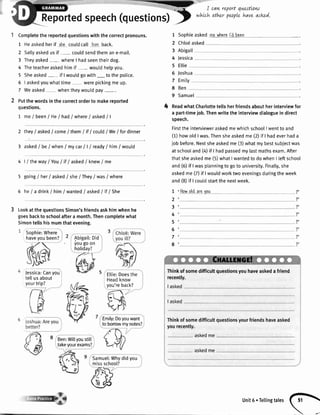 Report
Completethereportedquestionswiththecorrectpronouns.
1 Heaskedherif rhacoutdcall himback.
2
3
4
5
5
7
Sallyaskedus if - couldsendthemane-mail.
Theyasked- whereI hadseentheirdog.
Theteacheraskedhim if - wouldhelpyou.
Sheasked- if I wouldgowith_ to the police.
I askedyouwhattime werepickingme up.
Weasked whentheywouldpay-.
Putthewordsinthecorrectorderto makereported
questions.
1 me/ been/ He/ had/ where/ asked/ |
2 they/ asked/ come/ them/ if/ could/ We/ fordinner
3 asked/ be/whenI mycar| | I ready/him/would
4 | / theway/You / if / asked/ knew/ me
5 going/ her/ askedI sheI They/ was/ where
6 heI a drinkI hin lwanted/ asked/ if/ She
LookatthequestionsSimon'sfriendsaskhimwhenhe
goesbacktoschoolaftera month.Thencompletewhat
Simontellshismumthatevening.
Chlo€asked
Abigail
Jessica
Ellie
Joshua
Emity
Ben
Samuel
ReadwhatCharlottetellsherfriendsaboutherinterviewfor
a part-timejob.Thenwritethe interviewdialoguein direct
speech.
Firstthe intervieweraskedmewhichschoolI wentto and
(1)howold I was.Thensheaskedme (2)if I hadeverhada
iob before.Nextsheaskedme (l) what mybestsubjectwas
at schooland (4)if I hadpassedmylastmathsexam.After
thatsheaskedme (5)what Iwantedto do whenI leftschool
and(6)if I wasplanningto goto university.Finalty,she
askedme (7)if I wouldworktwo eveningsduringtheweek
and (8)if I coutdstartthe nextweek.
1
2
3
4
5
6
7
8
'Howold arovou ?,
?,
?,
?'
-r.-.^,-,edspeech(questions)t
*nt,L'i,Lil'1,,7il1!7,*o
1
2
3
4
5
6
7
8
9
Sophieasked mcwheral'dbaan
4
Sophie:Where
haveyoubeen?
Jessica:Canyou
teltusabout
yourtrip?
Abigail:Did
yougo on
holiday?
Eltie:Doesthe
Headknow
you'reback?
Emily:Doyouwant
tobonowmynotes?
Thinkofsomedifficultquestionsyouhaveaskedafriend
recently.
Ben:Willyoustilt
takevourexams?
Samuel:Whydidyou
missschool?
unit6.Tertingtales
fil

 