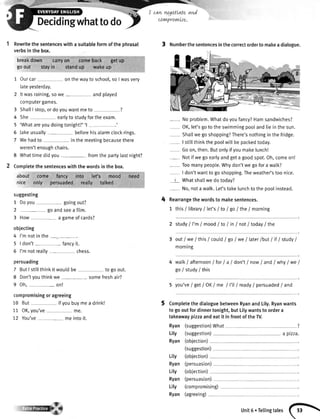 r:_ I can mgottateand
hat to do Y
cow+/ro'nue'
Rewritethesentenceswithasuitableformofthephrasal
verbsinthebox.
breakdown carryon comeback getup
goout stayin standup wakeup
Ourcar onthewayto school,so I wasvery
lateyesterday.
Itwasraining,sowe andplayed
computergames.
3 ShaltI stop,or doyouwantmeto ?
4 She eartyto studyforthe exam.
5 'WhatareyoudoingtonightT''l _ ,
6 Jakeusually beforehisalarmclockrings.
7 Wehadto in the meetingbecausethere
weren'tenoughchairs.
8 Whattimedidyou - fromthe partytastnight?
Completethe sentenceswith the wordsin the box.
about come fancy into let's mosd need
nice only persuaded rea.lly talked
suggesting
1 Doyou - goingout?
2 - goandseea film.
3 How a gameof cards?
objecting
4 I'm notin the
5 | don't fancyit.
6 I'mnotreally- chess.
persuading
7 ButI stitlthinkit wouldbe to goout.
8 Don'tyouthinkwe - - somefreshair?
9 Oh,- on!
compromisingor agreeing
10 But if youbuymea drink!
11 OK,you've- me.
12 You've meintoit.
It**lt{ilI
t Numberthesentencesinthecorrectordertomakeadialogue.
--- Noproblem.Whatdoyoufancy?Hamsandwiches?
OK,let'sgoto the swimmingpoolandliein thesun.
Shatlwego shopping?There'snothingin thefridge.
I stillthinkthe poolwillbe packedtoday.
Goon,then.Butonlyifyoumakelunchl
- Notif we goeartyandgeta goodspot.Oh,comeon!
- Toomanypeople.Whydon'twe gofora walk?
I don'twantto goshopping.Theweather'stoo nice.
t Whatshallwedo today?
- No,nota walk.Let'stakelunchto the poolinstead.
Rearrangethe wordsto makesentences.
1 this i libraryI let's/ to / go / the / morning
2 study/I'm/ moodI toI inl not/ roday/the
out/we I thisI coutd/ go/we / later/butI ifI studyI
mornrng
walk/ afternoon/for I a I don'tI nowI andI whyI weI
goistudy/this
5 you've/get/OKI me I I'tl/ ready/persuaded/and
CompletethedialoguebetweenRyanandLily.Ryanwants
togooutfordinnertonight,butLilywantsto ordera
takeawaypizzaandeatit infrontoftheW.
Ryan (suggestion)What
Lily (suggestion) a ptzza.
Ryan (obiection)
(suggestion)
4
5
Lity
Ryan
Lily
Ryan
Lily
Ryan
(obiection)
(persuasion)
(persuasion)
(obiection)
(compromising)
(agreeing)
unit6.Tellingtales
fi!
 
