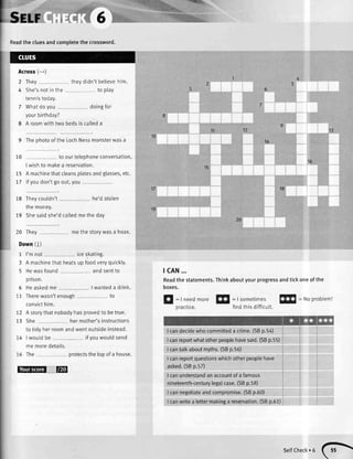 Across(-*)
2 They
4 She'snotin the
tennistoday.
7 Whatdo you
yourbirthday?
8 A roomwithtwo bedsis calleda
9 Thephotoofthe LochNessmonsterwasa
10 to ourtelephoneconversation,
I wishto mal<ea reservation.
15 A machinethatcteansplatesandgtasses,etc.
17 lfyoudon'tgoout,you
18 Theycoutdn't
the money.
he'dstolen
19 Shesaidshe'dcalledmethedav
{IFr..;r
tcAN...
Readthe statements.Thinkaboutyourprogressandticl<oneof the
boxes.
:lrr';',i' l:, .,1::-..
' r'ii'l:'
20 They
Down(l)
1 I'mnot
theydidn'tbelievehim
to play
doingfor
methestorywasa hoax.
iceskating.
13
10
14
to
15
17
19
20
3 A machinethatheatsup foodveryquickly.
5 Hewasfound andsentto
pflson.
5 Heaskedme I wanteda drink.
to11 Therewasn'tenough
convtclntm.
12 A storythatnobodyhasprovedto betrue.
13 She hermother'sinstructions
to tidyherroomandwentoutsideinstead.
14 I wouldbe ifvouwouldsend
memoredetails.
16 The protectsthetopof a house.
t@
E
: IneedmoreEtr
=tsometimesffi
: Noprobteml
pracuce. findthisdifficutt.
I candecidewhocommitteda crime.(SBp.5a)
Icanreportwhatotherpeoplehavesaid.(SBp.55)
I cantalkaboutmyths.(SBp.56)
I canrepoftquestionswhichotherpeoplehave
asked.(SBp.57)
I canunderstandanaccountof a famous
nineteenth-centurylegalcase.(SBp.58)
I cannegotiateandcompromise.(SBp.60)
I canwritea lettermakinga reservation.(SBp.61)
serrcheck.6(}
 