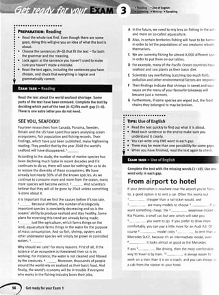a
a
o
a
a
a
a
a
a
a
a
a
a
a
a
a
o
o
a
a
a
o
a
aaaa
Pneplnmor: Reading
. Readthewholetextfirst.Eventhoughtherearesome
gaps,doingthiswillgiveyouanideaofwhatthetextis
about.
r Choosethesentences(A-G)thatfit thetext- forboth
thegrammarandthemeaning.
o Lookagainatthesentenceyouhaven'tusedto make
sureyouhaven'tmadea mistake.
o Readthetextagain,includingthesentencesyouhave
chosen,andcheckthateverythingislogicaland
grammaticallycorrect.
Readthetextabouttheworldseafoodshortage.Some
partsofthetexthavebeenremoved.Completethetextby
decidingwhichpartofthetext(A-G)fitseachgap(1-6).
Thereisoneextraletteryoudonotneed.
SEEYOU,SEAFOOD!
FoufteenresearchersfromCanada,Panama,Sweden,
BritainandtheUShavespentfouryearsanalysingocean
ecosystems,fishpopulationandfishingrecords.Their
findings,whichhavejustbeenpublished,makefrightening
reading.Theypredictthatbytheyear2048theworld's
seafoodwillhavedisappeared.1_
Accordingtothestudy,thenumberofmarinespecieshas
beendecliningmuchfasterinrecentdecadesandifit
continuestodoso,therewillsoonbenothingforustodo
to restorethediversityoftheseecosystems.Wehave
alreadylostnearly30'/oofa[]theknownspecies.Aswe
continuetoconsumemoreandmorefromtheocean,many
morespecieswilIbecomeextinct.2_ Andscientists
believethattheywillaltbegoneby2048unlesssomething
isdoneaboutit.
Itisimportantthatwefindthecausesbeforeit'stoolate.
Becauseofthem,thenumberofecologically
importantspeciesisconstantlydecreasingandsoisthe
oceans'abilityto produceseafoodandstayhealthy.Some
plansforreversingthistrendarealreadybeingmade.
4_ Justlikeagriculture,whichfarmsthingsonthe
land,aquaculturefarmsthingsinthewaterforthepurpose
ofmassconsumption.Andsofish,shrimp,oystersand
otherunderwaterspecieswillsimplybegrownincontrolled
waters.5
Whyshouldwecare?Formanyreasons.Firstofall,ifthe
balanceofanecosystemisthreatenedthensoisits
working.Forinstance,thewaterisnotcleanedandfiltered
bythecreatures.6_ Moreover,thousandsofpeople
aroundtheworldrelyonseafoodastheirbasicfood.And
finatty,theworld'seconomywittbeintroubleif everyone
whoworksinthefishingindustrylosestheirjobs.
. lfsc of English
o Speaking
Inthefuture,weneedtorelylessonfishinginthewili
andmoreonso-calledaquaculture.
Also,incertainterritoriesfishingwillhaveto bebann,
inordertoletthepopulationsofseacreaturesrebuild
themselves.
Wearecurrentlyfishingforalmost8,000differentspc
inorderto putthemonourtables.
Forexample,manyofthePacificOceancountrieshave
seafoodandseaplantsastheirbasicdiet.
E Scientistssayoverfishing(catchingtoomuchfish),
pollutionandotherenvironmentalfactorsarerespons
F Theirfindingsindicatethatshrimpsinsweetandsour
sauceonthemenuofyourfavouritetakeawaywill
becomejusta memory.
G Furthermore,ifsomespeciesarewipedout,thefood
chainstheybelongedto maybebroken.
aaaaaaaaaaaaaaaaaoa
3 Tlps:Useof English
3
. Readthetextquicklytofindoutwhatit isabout.
!
. Readeachsentencetotheendto makesureyou
; understandit clearly.
;
r YoucanwriteonlyONEwordineachgap.
! . Theremaybemorethanonepossibilityforsomegaps
Completethetextwiththemissingwords(1-10).Useont
wordonlyin eachgap.
Fromairportto hotel
lf yourdestinationisnowherenearthe airportyou'reflyinr:
to, a goodoptionisto renta car.Oftenthisworksout
r- cheaperthana railticketwould,and
2- aremanymodelsto choose3- lf v,
want somethingcheap,the a- expensivemodeli ,
KiaPicanto,a smallcar,but onewhichwill takeyou
s- youwant to go. lf youpreferto drivemore
comfortably,youcanpaya littlemorefor an Audi43 Of
course6- modelcosts7- to rentthan.,
MercedesSLK2,becauseit'san intermediatemodel,even
8- it looksalmostasgoodasthe Mercedes
lf youe- likedriving,thenthe mostcomfortable
wayto travelisbytrain.10- isalwayseasierto
work on a trainthan it ison a coach,andyoucanalwaysct'
a cabfromthe stationto vourhotel
GetreadyforvourExam3
 