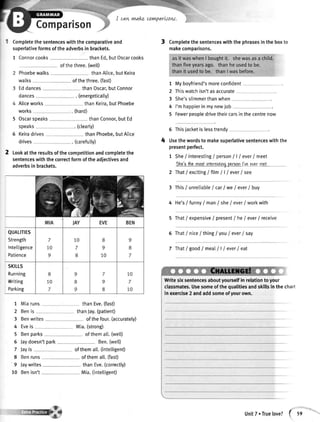 Comparisoi
I can vvakLcoYnparkow,
Completethesentenceswiththecomparativeand
superlativeformsoftheadverbsin brackets.
1 Connorcooks thanEd,butOscarcooks
ofthethree.(wetl)
Phoebewalks thanAlice,but Keira
walks ofthethree.(fast)
Eddances thanOscar,butConnor
dances . (energetically)
Aliceworks thanKeira,butPhoebe
works (hard)
5 Oscarsoeaks thanConnor,butEd
speaks . (ctearty)
6 Keiradrives thanPhoebe,butAlice
drives . (carefutly)
2 tookattheresultsofthecompetitionandcompletethe
sentenceswiththecorrectformoftheadjectivesand
adverbsin brackets.
QUALITIES
Strength
lntelligence
Patience
SKttLS
Running
Writing
Parking
thanEve.(fast)
t Completethesentenceswiththephrasesintheboxto
makecomparisons.
t
2
3
4
5
Myboyfriend'smoreconfident
Thiswatchisn'tasaccurate
She'sslimmerthanwhen
I'mhappierinmynewjob
Fewerpeopledrivetheircarsinthecentrenow
5 Thisjacketislesstrendy
Usethewordsto makesuperlativesentenceswiththe
presentperfect.
1 She/interesting/person| | | ever/meet
thc'r thcmostintarcstingpcrronl'vsevermct
2 That/excitingI filn I | / ever/see
3 This/ unreliableI carI we/ ever/ buy
4 He's/ funnyI manI she/ ever/ workwith
5 That/ expensive/ present/ he/ ever/ receive
5 ThatI niceI thing/ you/ ever/ say
7 That/goodlmeall l/ever/eat
Writesixsentencesaboutyourselfin relationtoyour
classmates.Usesomeofthequalitiesandskillsinthechart
in exercise2 andaddsomeofyourown.
1
2
3
4
5
6
7
8
9
10
Miaruns
Benis
Eveis
Benwrites
thanJay.(patient)
ofthefour.(accurately)
Mia.(strong)
ofthemalt.(wetD
Ben.(wett)
ofthemalt.(intettigent)
ofthemall.(fast)
thanEve.(correctly)
Mia.(inteltigent)
Benparks
Jaydoesn'
Jayis
Benruns
laywrites
Benisn't
t park
4'
UnitT. Truelove? { ss
 