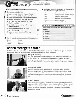 Stereotypes?
I can talk aboLLt
betweer+dffiret
dffirenres
nattonnlLtLes.
AccordingtothetextdotheGermans,theAmericansorthe
Finnsshowthefollowingcharacteristics?
1 The liketheirhousetolooknice.
2 The areverywelcomingoncetheyknowyo-
3 The areproudoftheircountry.
4 The atwaysdoeverythingtogether.
5 The areverypunctual.
5 The areextremelyfriendly.
Inyouropinion,whatarethemaincharacteristicsofthe
following?
TheJapanese:
TheGermans:
TheAmericans:
TheBritish:
TheRussians:2 Readthe textandmatchthe nationalitieswith the adiectives.
friendly
kind
punctuat
German
American
Finnish
Choosethecorrectadjectives.
1 He'sveryserious/ funny.Hetellsa lotofjokes.
2 Sheneversays'hello'.She'sreallyrude/ polite.
3 Myauntgivesgreatpresents.She'sverymean/ generous.
4 Hedoesn'tsaya lot.He'squitequiet/ talkative.
5 She'snevertherewhenI needher.She'sverv
reliable/ unreliable.
6 Myneighboursarealwayshappy.They'revery
cheerful/ miserable.
7 Mybrother'satwayssleeping.He'sreally
lazy/ hard-working.
8 He'salwaystalkingabouthimsetf.He'svery
modest/ arrogant.
Britishteenagersabroad
WeallknowwhatothernationalitiessayabouttheBritish!Nowit'stimeforusto seehowBritishteenagersgetonabroad.
WeaskedMel,Beckyandlanfortheirviewsaboutthepeopletheyhavemetontheirtravels.
Mel,ager8, in Germany
I justcan'tbelievehowpunctualtheGermansare!Everythinghappensatexactly
thetimethattheysayit wil[,andif anythinggoeswrong,everybodygetsreally
bad-tempered.Ingeneral,peoplecanbea bitunfriendtyiftheydon'tknowyou,but
onceyou'vebeenintroduced,theyofteninviteyouto theirhouseforcoffeeandcakes.
Becky,ager9,intheUSA
AmericansfindBritishpeoplefascinating,soI spendhourstalkingto people.
Everyone'sreallyfriendly,butsometimesit getsa bit much.Myfriendsarereally
funnyandwespenda lotoftimeat partiesorat burgerbarstogether.lt'svery
difficuttto doanythingonyourownbecausesomeonealwayswantsto comewith
you!
lan,age'r7in Finland
WhenI arrivedhere,thepeopleI met,especiatlyin shopsandrestaurants,seemed
veryserious.ButmyopinionschangedwhenI madesomefriends.Finnishpeople,in
fact,lovehavinga goodtimeandareverygenerous,too!Ingeneral,thepeopleare
patrioticandarekeento showyoutheircountry.They'realsohard-workingand
extremetytidyat home!
Unitl.Oncamera
 