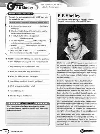 CompletethesentencesaboutthelifeofWBYeatswith
thewordsinthebox.
1 WBYeatsisbestknownasa _, buthealso
wroteplays.
2 Whentheylivedin England,hislrishmotherusedto
tellherchildrenstoriesabouttheir
3 In1889,Yeatsfellin lovewitha politicat
calledMaudGonne.
Themostimportant on his poetrywere
earlierRomanticpoetsand lrishnationalism.
Hisearly aremostlyaboutlove,beauty
and lrishfolktales.
WhenYeatsdied,hewas_ in Franceand
thenhisremainsweremovedto lreland.
PB
ReadthetextaboutPBShelleyandanswerthequestions.
1 WhodidShetleyrunawaywithwhenhewasnineteen?
2 Whydid Shetleyand hisfirstwifefallout?
3 WheredidShelteymeetMaryWollstonecraft?
4 WheredidShetleyandMaryrunawayto?
5 HowdidtheyspendtheirdayswithLordByron?
5 WhichfamousnoveldidMarywrite?
7 HowdidShelleydie?
8 Whatdid Marvdo afterhe died?
I cawtnderttand aw artLcle
about a favntus poet.
P B Shelley
PercyByssheShelleywasoneofthepoetsfromthe
RomanticmovementwhoinfluencedWBYeats.
Shelleywasbornin 7792,theoldestofsevenchildren.H.
didnotenjoyschool,andwhenhewasfinallyexpelled,hr
ranawaytoScotlandwithhissixteen-year-oldsweetheart.
HarrietWestbrook.Theygotmarriedon28thAugust,1811.
andhadtwochildrentogetherduringtheirshortmarriage
TheysoonfelloutbecauseofShelley'sdesireto practise
an'openmarriage'.
Itwasonatripto LondonthatShetteyfirstmetMary
WollstonecraftGodwin,daughteroftheownerofthe
bookshopthatShelleyfrequentlyvisited.Theysoonfell
deeplyin love,andin1814theyranawaytogether,this
timetoSwitzerland.HeretheymetotherpoetslikeLord
Byron,withwhomtheyspenttheirdayssailingonthe[ake
andtetlingeachotherghoststories.Oneofthesestories
inspiredMarytowritehermostfamousnovel,Frankenstein
Aftera briefperiodbackinLondon,wheretheyeventually
gotmanied,theShelleysmovedto ltaly.Shelleycontinued
goingsailing,butinJulyTS22hisboatDonluangotinto
troubleduringa storm.TheboatsankandShelleydrowneci
leavinghisbelovedMaryawidow.Hewasonly29yearsolcl
AfterShelley'sdeath,Marymovedbackto Londonand
dedicatedherselfto herownwritingandto publishinganc
compilingherhusband'swork.Thanksto her,thepoetryo'
PercyShelleyisstiltwithusinthe21stcentury,despitehis
tragicearlydeath.
Writea shortbiographyofyourfavouritewriterorpoet.
Includedetailsabouttheirbirth,theirlife,theirloves,their
workandtheirdeath.
g unitT.Truelove?
8ry
 