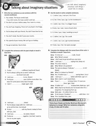 Tatkingaboutimaginarysituations
Writethetwosentencesasonesentencewiththe
secondconditional.
1 Yousmoke.Thehousesmeltsbad.
lf voudidn'tgmokcthehouscwouldn'tsmcllbad
2 Youdon'tputyourclothesaway.Yourroomisa mess.
3 Youdon'tgo shopping.Thereisn'tanyfoodin the fridge.
4 You'realwayswithyourfriends.Youdon'thavetimeforme.
5 Youdon'tstudy.Youdon'tpassyourexams.
5 Youspendallyourmoney.Wecan'tgo on holiday.
3 Usethewordstowritecomptetesentences.
1 | / ratherI VouI notturn/theWon
I cawtalk about LvnagLn-ary
sttuatLow and thLvgsI
would LLknto chavge.
2 lt I beI timeI you/ go/ tothehairdresser's
3 | / wish/ we / tive/ in a biggerhouse
4 lf onty/ we / see/ moreof eachother
5 lt/ timeI VouI stop/ workingsomuch
6 | / rather/we / go / fora walk
7 | / wish/ we/ can/ getmaniedtomorrow
7 Yougoto bedlate.You'retired.
2 Comptetethesentenceswiththepastsimpleorwould+
baseform.
GIRL
1
2
lfonlyI a differentboyfriend!(have)
You'realwayscallingmeatwork!| wishyou
methere!(notcalt)
Iwishyou to me.(tisten)
lfonlyyou yourclothesmoreoften.You
wearthesameieanseveryday!(change)
I wishI singleagain.(be)
Iwishyou . (relax)
You'realwaysangrywithme.I wishyou
atmeallthetime.(notshout)
lfonlyI withmyfriendsinsteadofhere
withyou.(be)
Iwishyou mealone.(leave)
lfonlywe together.(notlive)|wantto
liveonmyownagain.
8 lfonlyI VouI be/ tenyearsyounger
4 Completethedialoguewiththecorrectformoftheverbsin
bracketsorwould+ baseform.
Anna lt'stimewe1 atalk.(have)
Jake Why?What'swrong?
Anna I don'twanttogooutwithyouanymore.
Jake Iwishyou2 5ayingthat.(keepon)
AnnaThistimeI meanit.
Jake Why?What'stheproblem?
Anna Thesameasalways.lfonlyyou3- tomel
(listen)
Jake What?lsit aboutmyfriends?
AnnaYes.I'dratheryoua 5eeingthem.(stop)
Jake Iwishyou5 betterwiththem.(geton)
AnnaWel[,I don't.I can'tstandthem.
Jake lfyou6- toknowthem,I'msureyou
them.Get/ like)
Anna l'drathernot7- toknowthem,thankyou.Get)
Jake Well,they'remyfriendsandI'veknownthemfora
longtime.I'mnotgivingthemup.
AnnaWell,Jake- it'seitherthemorme.
Jake Tobehonest,I'drathers- withthem.(be)
Anna Fine.Goodbyethen,Jake.
3
4
BOY
6
7
8
9
10
Thinkofyourfriendsandfamily.Wouldyoulikeanyone's
behaviourto change?Writefoursentencesusingwlbh,
if only, it's time andI'd rother.
fl'@qBt l)nitT.Truelove?
(
 