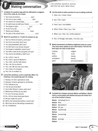 Makingconversation
Completethequestiontagswiththeaffirmativeornegative
formoftheverbsdo,beorhove.
Youknowmybrother, you?
Shelivesinyourstreet, she?
Youweren'tatschooltoday, you?
Heusedtogooutwithyourfriend,
You'vegota sister, you?
Heisn'tverytall, he?
They'reyourfriends, they?
Youplayintheschoolteam, you?
You'rea friendofSarah's,aren'tyou?
Youtiveinmystreet,don'tyou?
Youplaybasketball,don'tyou?
Youdon'tgotoourschool,doyou?
You'vegota motorbike,haven'tyou?
Youdidn'tcometothelastpafi, didyou?
Youusedtodoathletics,didn'tyou?
No,I didn't.lwasil[.
No,I don't.I gotoStMichaet's.
Yes,I did.I ranthe100metres.
Yes,I do.Formydistrict.
Yes,I am.Weliveneareachother.
Yes,I have.lt'saSuzuki.
Yes,I do.Atnurnber53.
I cavLtntroduce rny:elf ta soyvtLonL
^ni
finl out ywre abo^t thLyw.
4 Usethewordstowritequestionsto useinmakingsmalltalk.
1 HowI VouI know/ Harry
2 youI into/ sport
3 HaveI youI anyhobbies
4 What/ kinds/ films/ you/ like
5 WhatI VouI like/ do/ attheweekend
6 YouI atthegig/ lastweek,/ (notbe)/ you
Maisie(seventeen)andNathan(eighteen)meetata party.
Theyhaveneverspokento eachotherbefore.Tickthefive
besttopicsforthemtotalkabout.
1
2
3
4
5
6
7
8
he?
2 tvtatchthequestions(1-7)withtheanswers(a-g).
1
2
3
4
5
6
7
a
b
c
d
e
f
c
3 Lookatthesentencesusedinsmalltatk.Write/ for
initiating,SforsustainingandEforending.
1 Anyway,it'stimeI gotbacktowork.
2 Anyway,I'dbettergetbackto myfriends.
3 Nicetalkingtoyou.
4 HowdoyouknowBen?
5 You'reBenWilson'ssister,aren'tyou?
5 Whatkindsoffilmsdoyoulike?
7 I'msureI'llseeyouaround.
8 So...tetlmemoreaboutyourband.
9 Areyoureallyintosport?
10 We'vemetsomewherebefore.haven'twe?
11 Whatelsedoyoulikedoingatweekends?
72 Hi,I'mMatthew.
hobbies
films
politics
schoolworktr
sport tr
religion
music
money
friends
personalproblems
T
tr
T
T
tr
T
tr
T
6 CompletethedialoguebetweenMaisieandNathan.Maisie
startsa conversationwithNathanbecauseshethinkshe's
oneofherbrother'sfriends.
(initiating)You're
Who
Mybrother's
Oh,yes
(sustaining)
(sustaining)
Maisie
Nathan
Maisie
Nathan
Maisie
Nathan
Maisie
Nathan
Maisie
Nathan
ilryB
(ending)
UnitT.Truelove?
 