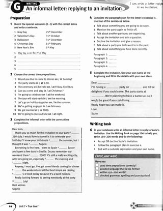 Aninforma[letter:reptyingtoaninvitatioti
I cawwrttea Letterreptf
to aw LvtvttatLarL.
I
to aw LvtvttatLarL.
PfepafatiOn 4 Comptetetheparagraphplanfor
Usefourofthesentencesbelow,
1 tvtatchthespecialoccasions(r-s) wittrthecorrectdates
a Talkaboutsomethingyouare
andwritea sentence.
1 MavDav 25thDecember
b Mentiontl" oi:tuagaintofin
c lalKaDoutanotnerpanyyoua
2 Valentine'sDay 31stOctober
3 Hailoween 31stDecembe,
o
ltt:lt
theinvitationandaskI
e Declinetheinvitationandgivt
4 ChristmasDay 14tnFebruary
f rarkabouta partyyoubothwr
5 NewYear'sEve 1stMay
g Talkaboutsomethingyouhav
1 MalDaJieonthetstofMaI paragraphl: _
2 Paragraph2: -
3 Paragraph3: -
4 Paragraph4: -
5
-z choosethecorrecttimeprepositions. 5 completetheinvitation'useyot
beginningandfiltinthedetailst
1 Woutdyou[iketo cometodinneron/ inSunday?
2 Thepartystartson/ at9.30. Dear-
3 Theceremonywitlbeheldon/ at Friday23rdMay. I'mhavinga - partyon
4 Canyoucomeandstayin / at Christmas? detightedifyoucouldcome.The
5 I'mgoingto celebrateon/ attheweekend
. We,replanningto har
6 Thetourwillstartearlyin / onthemorning'
wouldbegreatifyoucouldbring
7 Let'sgoonholidaytogetheron/ inthesummer.
8 we'regettingengagedin / onFebruary.
Reallyhopeyoucanmakeit'
9 Wegotmarriedat / in 2000. Love
10 We'regoingto stayoutlateoni at night. Suzie
t Completetheinformalletterwiththecorrecttime
prepositions. Wfiting taSk
DearLois,
| 6 Inyournotebookwriteaninformalletterin replyto Suzie's
Thankyousomuchfortheinvitationtoyourparty1-
I invitation.UsetheWritingBankonpage106to helpyou.
25thJuly.Iwouldloveto come!lsit tocelebrateyour I Write150-200wordsanddothefollowing:
birthday?| knowyourbirthdayisz- thesummer,butI
I . AcceptORdectineSuzie'sinvitation.
thoughtitwas3- August'
I . Fotlowtheparagraphplaninexercise4.
Everythingisfinehere'Iwentto spaina- Easter I . Endwitha suitableexpressionandyourownname.
andspenta fewdaysinSevi[[e.Doyourememberour
weekendthere5- 2000?lt'sstilla reallyexcitingcity,
withlotsgoingon,especia[[y6- theeveningand
z_ night. I
HaveVoul-
Anyway,I mustgo.l'vegotsomefriendscomingfordinner I !
usedtimeprepositionscorrectty?
'-'"-;;';-:;;.'0"'i,rn.'lJ;;;;;;;:r"''"'''' I =
avoidedranguagethatistoorormar?
LJ written15o-2oowords?s- 5 o'clocktodaybecauseit'sa bankholiday. I
-
-,::;_-,"_:_::'.:-''
I ul checkedgrammar,spellingandpunctuation?
Reallylookingfonrardto seeingeverybodyattheparty
to- July!
Bestwishes
Sophie
unit7. True[ove?
 