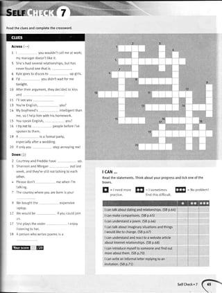 Readthe cluesandcomoletethe crossword.
Acrossi--;
1l youwouldn'tcallmeat work;
mymanagerdoesn'ttikeit.
5 She'shadseveraIrelationships,buthas
6
8
neverfoundonethatis
Kylegoesto discosto upgirls.
youdidn'twaitforme
10 Aftertheirargument,theydecidedto kiss
and
10
11
t5
10
I'llseeyou
You'reEnglish, you?
Myboyfriend's intelligentthan
me,so I hetphimwithhishomework.
YouspeakEngtish, you?
peoplebeforeI've
mewhenI'm
14IJ
1817
1615
19spokento them.
A is a formalparty,
especiallyaftera wedding.
10 lf onlyyou
Down(l)
stopannoyingme!
2 CourtneyandFreddiehave up
3 ShannonandMorgan outlast
week,andthey'restilInottatkingto each tcAN...
Readthe statements.Thinkaboutyourprogressandtickoneof the
boxes.4 Pleasedon't
talking.
7 Thecountrywhereyouarebornisyour Sl
=rneedmoreffi
: Isometimesffi
: Noproblem!
nraeltro findthisdifficult.
20
9 Weboughtthe expensive
raprop.
2 WewouLdbe ifyoucouldjoin
u5.
' Sheplaystheviotin . I enjoy
listeningto her.
8 A personwhlwrites poemsisa
ETEd E
I cantalkaboutdatingandrelationships.(SBp.6a)
I canmakecomparisons.(SBp.55)
I canunderstanda poem.(SBp.56)
I cantalkaboutimaginarysituationsandthings
Iwouldliketo change.(SBp.6Z)
I canunderstandandreactto a websiteafticle
aboutInternetrelationships.(SBp.68)
I canintroducemyselfto someoneandfindout
moreaboutthem.(SBp.70)
I canwriteaninformalletterreplyingto an
invitation.(SBp.71)
SelfCheck. 7
 