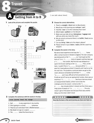 ,.;:
i'.'**{,
:;;1
1 tookatthepicturesandcompletethepuzzle.
Completethesentenceswiththewordsinthebox.
cruise.ioumey travel ttip voyage ." ,..
1 Rail- isveryexpensivein mycountry.
2 She'sgoingona school tomorrow.
3 They'vejustcomebackfroma Mediterranean-.
4 Mydreamistogoona space
5 The- takesfivehoursbycar.
I cavvtalk about trave|.
Choosethe correctalternatives.
1 There'sa straight/ directtrainto Manchester.
2 Woutdyoumindopeningyoursuitcase/ suit?
3 Howfar / nearis it to the motorwayfromhere?
4 Whichtrack/ platformis it for Bristol?
5 Makesureyoutakeallyourbelongings/ luggagerack
withyouwhenyouleavethecoach.
6 Wearesorryto announcethereis no buffet/ food service
on thistrain.
7 Canyoubring/ takeusto the airport,please?
8 Pleaseremainin yourchairs/ seatsuntilthecoachhas
stopped.
Completethe wordsin the story.
Myworsttravelexperienceeverwasthe1i home
aftera schoolreunionin Norwich,England.Thetraincompany
wasdoingworkonthe 2t-, so I hadto getmyfirst
trainat 7 a.m.,ic- trainsin lpswichandthenlaterget
a ac- intoLondon.Myfirsttrainwasdelayedso I
spent30 minuteswaitingonthe5p-. Then,onthe
train,I coutdn'tfinda 6s- becauseallthe7c-
werefull.Eventuallywearrivedin lpswichandI hadto runfor
the nexttrain.Theproblemscontinuedwhenwegotonthe
coach,becauseeverybodyhadlefttheir8l-- in the
ea- andit wasdifficultto findsomewhereto sit.
Finallywe setoff,butaswe approachedLondon,therewasan
enormous10t- i-= .Twohourslaterwe arrived
at LiverpoolStreetStation,whereI ranto takethe
Undergroundto the airport.I arrivedatthe 11c-
d- two minutesbeforeit closed,butthentherewasa
longqueueof peopteat 12p- c-. Theonty
reasonI gotonthatplanewasbecausetherewasanother
detay,butthistimeI didn'tmind!
Describethebestortheworstiourneyyouhaveeverbeenon.
3
4
2
GettingfromAto B
Unit8.Travel
 