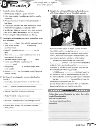 rtrepassive/
Choosethecorrectalternatives.
1 Whatlanguageisspoken/ speaksin Brazil?
2 Policehavearrested/ havebeenarrestedtwoboysfor
shoplifting.
3 Thecouncilreplacedtheptantsthathadbeenstolen/
hadstolen.
4 A newschoolhasbuitt/ hasbeenbuiltnearmyhouse.
5 ThefirstWorldCupplays/ wasplayedin 1930.
5 Weride/ areriddenourmountainbikesattheweekend.
7 LeviStraussmade/ wasmadethefirstpairofjeans.
8 Themeetingwillhold/ witlbehetdnextMonday.
Completethesentenceswiththecorrectpassiveformofthe
verbsin brackets.
1 Paper bytheChinese2,000yearsago.(invent)
2 Todaymobilephones indeveloping
countries.(make)
3 Kayleigh'shappybecauseshe a payrise.
Give)
4 Thosetrees- nextweekto makeroomfora
housingestate.(cutdown)
5 Theywerelatebecausetheftight (delay)
6 Georgecouldn'tfindhiswalletbecauseit
-. (steat)
7 Reatityshows bymillionsofpeopleevery
week.(watch)
8' Classes nextThursdaybecauseofthegeneral
election.(cancel)
Usethewordsto makepassivesentences.Usebywhere
necessary.
7 StuortLittleI readtoday/ chitdrena[[overtheworld.
cawLdenttfyand we dffirent
forvnsof tLe passtve.
2 UNICEF/ sponsor/ theBarcetonafootba[[team.
3 TheprizeI givelthe Headteachertomorrow.
4 TheDoVinciCodeI write/ DanBrown.
5 Wecouldn'tdrivebecauseourcar/ damage/ vandals.
Becauseoftheaccidentthismorningthemotorway/
close/ police.
4 Completethearticleaboutfilmdirector,MartinScorsese,
withthecorrectpassiveformoftheverbsin brackets.
MartinScorsesewasbornin 7942in Queens,NewYork.
Asa childhesufferedfromasthma.andso1
(stop)fromptayinggamesandsportswithotherchildren.
Instead,hespentmuchof histimein smatlcinemas,and
soonbecamefascinatedwiththeartoffilm-making.
Scorsese'sfirstmajorfilmwasToxiDriver,which
(make)in 1.976andstarredRobertdeNiro
andJodieFoster.Afterthisfilm,deNiroI
(estabtish)asScorsese'scentralon-screenfigureandthe
twoworkedtogetherformanyyearsafter.
In1988Scorsese4 (criticise)heavilyfor
hisportrayalof Christin TheLastTemptationofChrist,but
themainresultofthiscontroversvwasto increaseticketsates.
Scorsese5 (nominate)foranOscarfive
timesbeforehefinallywonone.Heo
(award)theOscarforbestdirectorin 2007forhisfilmlhe
Deported,whichalsowontheprizeforbestfilm.
Findoutaboutanotherfilmdirectorandwritea shortarticle.
Includeinformationabout
othedirector'seducation
rcf; units.Travel
 