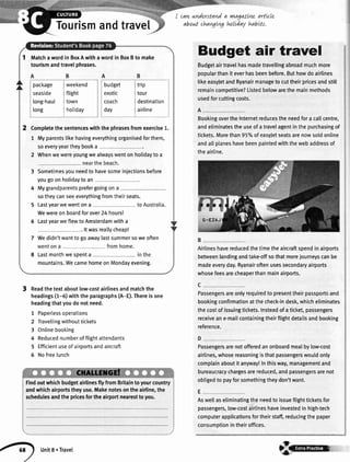 Tourismandtravel
Readthetextaboutlow-costairlinesandmatchthe
headings(1-6)withtheparagraphs(A-E).Thereisone
headingthatyoudonotneed.
1 Paperlessoperations
2 Travellingwithouttickets
3 Onlinebooking
4 Reducednumberofflightattendants
5 Efficientuseofairportsandaircraft
6 Nofreelunch
cawnnderstand
abowtdnavgLvg
a rnagaaneartLcLe
tuItday habtts.
Matchawordin BoxAwithawordin BoxBto make
tourismandtravelphrases.
package I weekend
seaside I flight
long-haul j town
long I hotiday
budget I trip
exotic I tour
coach I destination
day I airline
Completethesentenceswiththephrasesfromexercise1.
1 Myparentslikehavingeverythingorganisedforthem,
soeveryyeartheybooka
2 Whenwewereyoungwealwayswentonholidaytoa
3 Sometimesyouneedto havesomeiniectionsbefore
yougo on holidayto an
4 Mygrandparentsprefergoingona
sotheycanseeeverythingfromtheirseats.
5 Lastyearwewentona
Wewereonboardforover24hoursl
6 LastyearweflewtoAmsterdamwitha
. lt wasreallycheap!
7 Wedidn'twanttogoawaylastsummersoweoften
8 Lastmonthwe spenta
mountains.WecamehomeonMondayevening.
Budget air travel
Budgetairtravelhasmadetravellingabroadmuchmore
popularthanit everhasbeenbefore.Buthowdoairlines
likeeasyletandRyanairmanagetocuttheirpricesandstill
remaincompetitive?Listedbelowarethemainmethods
usedforcuttingcosts.
BookingovertheInternetreducestheneedfora callcentre,
andeliminatestheuseofatravelagentinthepurchasingof
tickets.Morethan95%ofeasyjetseatsarenowsoldonline
andatlplaneshavebeenpaintedwiththewebaddressof
theairline.
Airlineshavereducedthetimetheaircraftspendinairports
betweenlandingandtake-offsothatmorejourneyscanbe
madeeveryday.Ryanairoftenusessecondaryairports
whosefeesarecheaperthanmainairports.
Passengersareonlyrequiredto presenttheirpassportsand
bookingconfirmationatthecheck-indesk,whicheliminates
thecostofissuingtickets.Insteadofaticket,passengers
receiveane-mailcontainingtheirflightdetailsandbooking
reference.
Passengersarenotofferedanonboardmealbylow-cost
airlines,whosereasoningisthatpassengerswouldonly
complainaboutit anyway!Inthisway,managementand
bureaucracychargesarereduced,andpassengersarenot
obligedto payforsomethingtheydon'twant.
Aswellaseliminatingtheneedto issueflightticketsfor
passengers,low-costairlineshaveinvestedin high-tech
computerapplicationsfortheirstaff,reducingthepaper
consumptionintheiroffices.
FindoutwhichbudgetairlinesflyfromBritaintoyourcountry
andwhichairportstheyuse.Makenotesontheairline,the
schedulesandthepricesfortheairportnearesttoyou.
,4t) unrts.Travet
,/
8@
 
