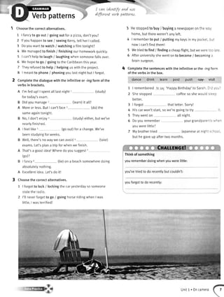 *{GL
-
I can Ldentifuand ure
dLfferentverb patterw.
Verbpatterns
Choosethe correctaternatives.
1 | fancytogo out / goingoutfora pzza,don'tyou?
2 lfyouhappento see/ seeingKerry,tellherI called.
3 Doyouwantto watch/ watchinga filmtonight?
4 Wemanagedto finish/ finishingourhomeworkquickly.
5 | can'thelpto taugh/ laughingwhensomeonefallsover.
6 Wehopeto go / goingto theCaribbeanthisyear.
7 Ihey refusedto help/ helpinguswiththe project.
8 | meantto phone/ phoningyoulastnightbut I forgot.
2 Completethe dialoguewith the infinitiveor -ingformof the
verbsin brackets.
(tearn)it all?
(study)
(do)the
sameagaintonight.
No,I don'tenjoya (study)either,butwe've
nearlyfinished.
I feellike5 (goout)fora change.We've
beenstudyingforweeks.
Wel[,there'snowaywe canavoid6 (take)
exams.Let'splana tripforwhenwe finish.
That'sa goodidea!Wheredo yousuggest/
(go)?
B I fancy8 (tie)on a beachsomewheredoing
absolutelynothing.
A Excettentidea.Let'sdo it!
Choosethe correctalternatives.
1 | forgotto [ock/ lockingthecaryesterdayso someone
stoletheradio.
2 l'tlneverforgetto go / goinghorseridingwhenI was
Iittle.I wasterrified!
3 HestoppedtobuyJbuyinganewspaperonthe'r,a',
home,butthereweren'tanvleft.
4 | remembertoput / puttingmykeysin mypocket.:-:
nowI can'tfindthem!
5 Wetriedto find/ findinga cheapflight,butwewere:c: :.=
5 Afteruniversityshewentonto become/ becominga
brainsurgeon.
4 Completethesentenceswiththe infinitiveor the -ingforn
of the verbsin the box.
dance drink learn post push €alF visit
1 | rememberedto ray'HappyBirthday'to SarahDrc, -,
-
2 Shestooned coffeeso shewoulds.ee:
better.
3 | forgot that letter.Sorry!
4 Hiscarwon'tstart,so we'regoingto try :
5 Theywenton atlnight.
6 Doyouremember your grandparenis ,',- =-
youwerelittle?
7 Mybrothertried Japaneseat nighisc-::
but hegaveup aftertwo months.
Cxnlureut
Thinkof something
yourememberdoingwhenyouwerelittle:
you'vetriedto do recentlybutcouldn't:
youforgotto do recently:
A I'mfedup!| spentalllastnightt
fortoday'sexam.
B Didyoumanage2
A Moreor less.ButI can'tfacer
Unit1. Oncamera
 
