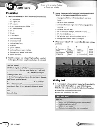 A postcard
7
2
3
4
5
6
7
8
a
b
c
d
e
f
s
h
adisastrous, lfood
chilly  | weather
an unfinished journey
disgusting I hotet
rooms
airline
beach
peopre
2
Haveyou
Preparation
1 tvtatchthetwohalvesto makeintroductory'it'sentences.
It'simpossible
It'sa goodiob
It'sa shame
Itwasreallydangerousdriving
It'sbeensnowing
It'sno
Ittook
Itisn'tworth
usecomplaining.
sincewearrived.
so[ongtogethere.
to goout.
you'renothere.
webroughtsomewarmclothes.
hopingthingswillgetbettersoon.
onthemotonruay.
Readthepostcardandwritean'it' phrasefromexercise1
inthespace.Therearetwophrasesthatyoudonotneed.
tuar CatlandPaul,
Weatlernotsogood,l'n a{raid,sot
.Ourroomhasnoheating,soit't a bitchiily
. hon'tthinkve'll beutingour
.rwinningcoilunes,bul 3
tothetrarelclntpanybecauseift nottheirfault.Journeydoynyas
avful becauseofthebadueather.
L
. l'tleall gotreallY
boredintle carbecauses
uorelhanfire hours.ltlt sureyhat we'lldolomorroybecauce
lore
DareandAlison
carLwrLteq posterd abouLt
a dtsastrow htlLday.
lookatthesentencesforbeginningandendingpostcards.
WriteBforthebeginningsandEfortheendings.
1 HavinganawfultimeinFinlandandcan'twaittogo
2 We'reofftothepoolnow.-
3 Arrivedin Romelastnightandwe'releavingagainthis
morning.-
4 I'dbetteroostthisnow.-
5 I'monhotidayintheAlps,butI wishI wasn't._
6 lt'stimeforbednow.
7 We'reintheSouthofFrance,andwehateit._
8 Mustgonow.I'verunoutofspaceagain._
MatchawordinBoxAwithawordinBoxBto makeholiday
probtems.
Writingtask
Inyournotebookwritea postcardtoyourfamilyaboutatrip
abroad.UsetheWritingBankonpage102to helpyou.
Write75-100wordsandincludethefollowinginformation:
. someoftheproblemsfromexercise4
. oneortwoproblemsofyourown.
unit8.Travel
 