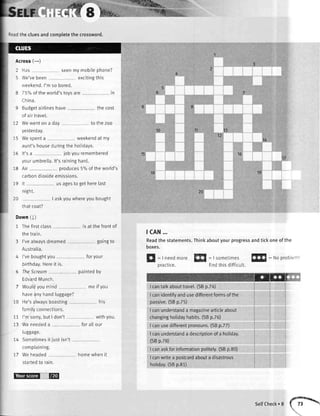 17
't9
16
13
tz
20
10
18
15
Sslr
;:ad thecluesandcompletethe crossword.
Across(-)
I Has seenmymobilephone?
i We'vebeen excitingthis
weekend.I'mso bored.
8 757oof theworld'stoysare In
China.
9 Budgetairlineshave
of airtravel.
:2 Wewenton a day
thecost
to thezoo
yesterday.
- 5 Wespenta weekendat my
aunt'shouseduringthe holidays.
15 lt'sa jobyouremembered
yourumbrella.lt'sraininghard.
'-8 Air produces5%of theworld's
carbondioxideemissions.
:9 lt us asesto setherelast
ntgnr.
l0 | askyouwhereyoubought
thatcoat?
Down(1)
1 Thefirstclass
thetrain.
3 I'vealwaysdreamed
Australia.
is at the frontof
gorngro
4 I'veboughtyou foryour
birthday.Hereit is.
6 TheScream paintedby
EdvardMunch.
me if you
his
withyou.
forallour
homewhenit
tcAN...
Readthe statements.Thinl<aboutyourprogressandtickoneof the
boxes.
H
=|needmore ffi
: Isometimesffi
: Noprobieml
practice. findthisdifficult.
utHsl['
I cantalkabouttrave[.(SBp.Za)
I canidentifyandusedifferentformsof the
passive.(SBp.Z5)
I canunderstanda magazinearticteabout
changinghotidayhabits.(SBp.76)
I canusedifferentpronouns.(SBp.7Z)
I canunderstanda descriptionofa holiday.
(SBp.78)
I canaskforinformationpolitety.(SBp.80)
I canwritea postcardabouta disastrous
hotiday.(SBp.81)
:0
:1
:7
Wouldyoumind
haveanyhandluggage?
He'salwaysboasting
familyconnections.
I'msorry,butI don't
Weneededa
luggage.
Sometimesit justisn't
complaining.
Weheaded
startedto rain.
selfCheck.str
EE@ E
 
