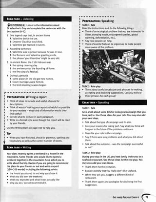 f) USfEmrue4 Listentotheinformationabout
StValentine'sDayandcompletethesentenceswiththe
bestoption(A-C).
1 Onelegendsaysthat,inancientRome
A Valentinebrokethelaw.
B EmperorClaudiuswaskilled.
C Valentinegotmarriedin secret.
2 Accordingto thetext
A Vatentinewasin prisonbecausehewasin love.
B theRomanssentValentinegreetingcards.
C thephrase'yourValentine'mightbeveryold.
3 InancientRome,the15thFebruarywas
A thespringcleaningday.
B theanniversaryofthefoundingofRome.
C thefirstdayofa festival.
4 DuringLupercalia
A someplacesinthecitygotnewnames.
B futuremarriageswereformed.
C thebird-shootingseasonbegan.
oaaaaaaaaaaoaaaoaaoaaaoaaoa
Pnrplnmor: Writingareport
r Thinkof ideasto includeandusefulphrasesfor
descriptions.
. Thinkofwaysofmakingyourreportashelpfulaspossible
foryourreaders- whatkindofinformationwouldthey
finduseful?
. Decidewhatto inctudeineachparagraph.
o Writein a formalstyleeventhoughthereportwillberead
byyourfriends.
UsetheWritingBankonpage109to hetpyou.
Tlp
. Whenyouhavefinished,checkforgrammar,spellingand
vocabularyaswellasthecorrectnumberofwords.
Yourclassrecentlyspentaweekendin a hostelinthe
mountains.Somefriendswhowouldliketo spenda
weekendtogetherinthemountainshaveaskedyouto
writeaboutthetrip.Decideifyouaregoingto recommend
theplacetoyourfriendsornotandwritea report
(150-200words)includingthefollowingpoints:
. thehostetyoustayedinandwhyyouchoseit
o whatyoudidovertheweekend
whatyouexpectedandwhatitwasactually[ike
whyyoudo/ donotrecommendit.
Pnepnnmor:Speaking
TASK1:Talk
Readtheinstructionsanddothefollowingthings.
o Thinkofanecologicalproblemthatyouareinterestedin
(litter,dumpingwaste,endangeredspecies,global
warming,deforestation,etc.).
o SaVhowpeoplecanhelp.
r Thinkofeventsthatcanbeorganisedto makepeople
moreawareoftheproblem.
TASK2: Roleplay
. Thinkaboutusefulvocabularyandphrasesformaking,
acceptinganddecliningsuggestions.Canyouthinkof
threephrasesforeachgroup?
TASK1:Talk
Givea tatkaboutsomekindofecologicalcampaignthatyou
tookpartin.Usetheseideasforyourtalk.Youmayalsoadd
yourownideas.
Talkaboutthetypeofcampaignanditsaim.
Giveyourreasonsfortakingpart.Saywhatyouthinkwitl
happeninthefutureiftheproblemcontinues.
Describeyourroleinthecampaign.
Sayiftherewereanyproblemsandwhatyoudidabout
them.
o Talkabouttheoutcome- wasthecampaignsuccessful
ornot?
TASK2: Roleplay
DuringyourstayintheUK,youhostfamilyinviteyouto a
seafoodrestaurant.Usetheseideasfortheroleplay.You
mayalsoaddyourownideas.
. Thankthemfortheinvitation.
Explainpolitelythatyoureallydon'tlikeseafood.
Whentheyaskyou,suggesta differentkindof
restaurant.
Thankthemagainandapologisefordecliningthefirst
suggestion.
o
a
a
a
a
a
a
I
a
O
a
a
a
a
a
a
a
a
a
a
o
a
a
a
a
a
a
a
a
a
a
a
a
a
a
a
a
a
a
o
a
O
a
a
O
a
a
a
a
o
I
a
a
a
a
a
o
a
a
a
a
o
a
a
a
a
a
a
a
a
o
a
a
o
a
I
a
a
a
a
a
a
a
a
a
a
a
a
a
GetreadyforyourExam4
 