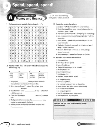 I cawtaLk abowtvntwy
ani puples attltuder to tt.
Moneyandfinance
1 fina sixteenmoneywordsinthewordsearch.(-1,;
Matchawordin BoxAwithawordin BoxBto completethe
definitions(1-5).
1 Youpayby whenyoudon'twantthe
moneytoleaveyouraccountthesameday.
2 Whenyougoabroadit'sa goodideatotakesome
withyou.
Youoftenneedsome
a drinksmachine.
lfyoudon'tknowyour
card.
to buya coffeefrom
, youcan'tuseyour
Mostpeopletakemoneyoutof a
insteadofqueuingup in the bank.
Peopleputthemoneytheydon'twanttospendinto
a
Choosethe correctalternatives.
1 Joeowes/ affordsme f25 for hisconcertticket.
2 | [ent/ borrowedSeansomemoneylastweek,but he
stillhasn'tgivenit back.
3 Thenewsupermarketcosts/ charges5p for plasticbags.
4 Joshneedssomemoney,so he'sgoingto buy/ selthis
motorbike.
5 Oliviawastes/ spendsherpocketmoneyon CDsshe
neverlistensto.
6 ThejacketI boughtis too small,so I'mgoingto take/
bringit backto theshop.
7 Wecan'taffordI paya newcar,sowe'regettinga
second-handone.
8 Bethanyspends/ buysa lotof moneyon clothes.
Matchthe two halvesof the sentences.
I borrowedf50
Howmuchdoyouspend
Johnrefusedto pay
Thetaxidriverchargedusanextraf5
Weboughtourcar
Jasmine'ssavingup
Patrickpaysf10
Leahwillsellherleatheriacket
forhergapyeartrip.
fromourneighbour.
forhismealbecauseitwassodisgusting.
tothepersonwhooffersherthemostmoney.
foreachsuitcasewehad.
oncomputergames?
intohissavingsaccounteverymonth.
frommybrother.He'sverykind.
4
credit I machine
cash card
small change
PIN I account
foreign lnumber
savings I currency
7
2
3
4
5
6
7
8
a
b
c
d
e
f
g
h
a E T B A R G A N Y S F D
M B E A X R H ) F o P R
V B C W Z U K E G F I N W S
C U R R E N c Y E Y o K C
A E E F P B H H N M R R a o
S B D L U A P E G F N D U
H o E A S N K o 0 G o K N
V R T N B G N A G R T T
T R C D H T E E U a I E c K
B o A o R o W N F M o S X I
U W R M P E D o V B E R T
H E D L A N Z Y G D o E W
S A V N G S D N M Y U R A
J C A S H M A C H I N E F R
unit9. spend,spen4spendt
 