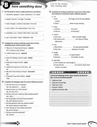 havesomethingdone
Putthewordsinorderto makesentencesorquestions.
1 myphoto/ goingto/ have/ tomorrow/ I'm/ taken
2 waxed/ Jessica/ hertegs/ ishaving
3 hadI Georgia/ painted/ lastweek/ hernails
4 had/ stolen/ hismobitephone/ Leo/ has
5 yesterdayI youI tested/ Did/ have/ youreyes
6 youI yourteeth/ Have/ whitened/ had
Completethesentencewiththecorrectlormofhave
somethingdoneandthewordsin bold.
1 Marcusisn'tcleaninghishouse.cleaned
He'shavinohishoueeclcaned.
2 | didn'trepairmycar.repaired
I
3 Evanisn'tgoingtotesthiseyes.tested
He
4 Rubyhasn'tdyedherhair.dyed
She
5 Gabrielisn'tgoingtocuthishair.cut
He
6 Wearen'tdecoratingourhouse.decorated
We
don'tirontheirclothes.ironed
I cawwe thz struclure
tt ,t . I t
h4/e Jlln4thra 4anz.
4 Completethesentenceswiththecorrectformoftheverbs.
Onesentenceineachpairneedsa reflexivepronoun.
1 cut
a Erin herfingerwhileshewaspeeling
carrots.
b Steve whilehewasshaving.
enJoy
a Didyou
b Didyou
control
a Eviecan't whenshegetsangry.
b MrHarriscan't
afternoons.
hurt
theclassonFriday
a Mybrother hislegplayingfootball.
b Mysister playingin the park.
5 taught
a Miltie tospeakltalian.
b Zachary
6 lookafter
a Thechildrenareoldenoughto
b Somefriends thechildrenwhentheir
motherisatwork.
Lookatthefollowingchores.Doessomeonedothemfor
you,ordoyoudothemyourself?
. makeyourbed
. packyourschoolbag
. cleanyourroom
. buyyourclothes
r payforyourphonecalls
themeat?
attheparty?
hisbrothertoread.
7 They
They
3 Completethedialogueswiththecorrectreflexivepronoun.
1 Didshehavehercarrepaired?
No,sherepairedit hcreslf.
2 Doeshehavehisshirtsironed?
No,he ironsthem
3 Didyouhaveyourmake-updoneprofessionalty?
No,ldid it
Arewegoingto havethehousepainted?
No,we'regoingto paintit
Aretheygoingto havethedressesmade?
No,they'regoingto makethem
6 Am I havingmyroomtidiedtomorrow?
No,you'redoingit
7 Didyouhavethatwallbuilt?
No,I builtit
Unitg.Spend,spend,spend!
(h
 