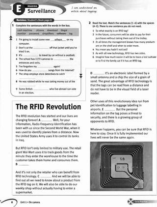 Surveillance
I cavtunderstandavt
arttcle about tagglvg.
2 neadthetext.Matchthesentences(1-6)withthespaces
(A-E).Thereisonesentenceyoudonotneed.
SowhatexactlyisanRFIDtag?
Inthefuture,consumerswillbeableto payfortheir
purchaseswithouttakingthemoutofthetrolley.
Atalltimesthemanagementknowshowmanyproducts
areontheshelfandwhentoordermore.
Youmeanyouhadn'tnoticed?
Aswithallnewtechnology,RFIDhastwosides.
lmaginehowmucheasieritwillbetotracea lostsuitcas
ortofindthefamilycatif it hasanRFIDtag.
7
2
4
5
6
I Completethesentenceswiththewordsinthebox.
l'mgoingto installsomenew softuare onmy
computer.
Don'tcutthe offthatiacketuntilyou've
triedit on.
It's totravelbycarwithouta seatbelt.
TheschoolhasCCTVcamerasto the
entrancesandexits.
I'veforgottenmy again!
Howdoyou songsfromtheInternet?
Theshopemploysstoredetectivesto catch
8 Hewasrobbedwhilehewastakingmoneyoutofthe
SomeBritish wholiveabroadcanvote
inanelection.
3
4
5
6
7
TheRFIDRevolution
TheRFIDrevolutionhasstartedandourlivesare
changingforever!A - Wel[,foryour
information,RadioFrequencyldentificationhas
beenwithussincetheSecondWorldWar,whenit
wasusedto identifyplanesfroma distance.Now
theUnitedStatesArmyusesittocontrolitstanks
inlraq.
ButRFIDisn'tonlytimitedto militaryusei.Theretail
giantWal-Martusesittotrackgoodsfromthe
minutetheyenterthewarehousetothetimethe
customertakesthemhomeandconsumesthem.
B-
Andit'snotonlytheretailerwhocanbenefitfrom
RFIDtechnology.C Andwewillbeableto
findoutallweneedto knowabouta productfrom
theRFIDtagonit.Wewillalsobeableto doour
weeklyshopwithoutactuallyhavingto entera
supermarket.
D- lt'sanelectroniclabelformedbya
smallantennaanda chipthesizeofa grainof
sand.Thegreatadvantageof RFIDtechnologyis
thatthetagscanbereadfroma distanceand
donothaveto beinthevisualfieldofa laser
reader.
Otherusesofthisrevolutionaryidearunfrom
petidentificationto luggagetabellingin
airports.E- Butthepersonal
informationonthetagposesathreatto
security,andthereisa growinggroupof
opponentsto RFID.
Whateverhappens,youcanbesurethatRFIDis
hereto stay.Onceit isfullyimplementedour
liveswillneverbethesameagain.
Unitl.Oncamera
 