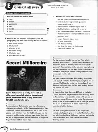 1 Writethenumbersanddatesinwords.
7 7995
2 20,359
3 45,000,000
4 2005
5 36,400
6 2070
Givingit allaway
I cawunderstandaw arttcle
aboLtta TV shtw.
2 Readthetextandmatchtheheadings(1-6)withthe
paragraphs(A-Q.Thereisoneheadingthatyoudonotneed.
1 Whogotthemoney?
2 What'snext?
3 Whatdidhedo?
4 Whatwentwrong?
5 What'sthetask?
6 Whatwastheirexcuse?
Secret Millionaire
Secre] Millionaire is o reolity show with o
diffierence. lnsteod of winning fontostic cosh
prizes, conteslqnls hqve to pqy os much os
€50,(XX, eoch to toke porr.
A-
3 Matchthetwohalvesofthesentences.
1 BenWaygaveavolunteersomemoneysothat
2 Contestantshaveto promisetogivesome
moneyawayinorderto
3 Themitlionairesweresentto poorareasto
4 UfuNiazihadbeenworkingwithnopayto
5 BengavesomemoneytothePedroClubsothat
6 ThetelevisioncrewaccompaniedBeninorderto
a getontheshow.
b ensurethecentrestayedopen.
c hecouldgetmarried.
d filmthedocumentary.
e finddeservingcausesfortheirmoney.
f itwouldbeeasierto run.
B-
Thefirstcontestontwos26-yeoroldBenWoy,who is
reputedlyworthoround€25 million.Ben'sdestinotionwos
theLondondistrictof Hockney,commonlyknownosthe
'gunmile'.Hisexplonotionfor thetelevisioncrewfollowing
himeverywherewosthottheywerefilriringo documentory
obouthowpoorpeoplefromthecountrysidemixedwith
poorpeoplefromthecity.
c_
Benspenton eyeopeningtendoysworkingot thePedro
Club,o youthcentrefor disodvqntogedyoungsters.Runby
monogerUfuNiozi,thecentrewosfinoncedpurelyon
donotionsondgronts,ond Ufuhodbeenworkingwithno
poy for overtwoyeors.
D
At theendof theshowBengove!20,000 to thePedro
Clubfor renovotion,wogesondto buildo recordingstudio
on thepremises,whichcouldbe rentedoutto provideo
permonentsourceof incomefor ihecentre.Benolsogove
moneyto oneof thevolunteerssothothecouldgetmorried,
ond to oneof themembersto reolisehisdreomof'
becomingo foshiondesigner.
E-
Theseriesportroyedmillionoiresos reolpeoplewho
Thecontestontsof fie firstserieswerefivemillionoiresof
differentogesondwolksof life.Theyweretokenoutof their
comfortoblecorefreeenvironmentsond sentto someof the
poorestportsof Britoin.Heretheyhodto integroteintothe
communityondliveon theminimumwogefortendoys.At
theendof theprogrommetheydecidedwhlchof thepeople
theymetdeservedtheirmoneymost.
seemedquitehoppyto giveowoy portof theirfortune.We
cononlyhopethot SecretMillionoirecontinueswellintothe
futuresothotevenmorecoshis modeovoilobleto
deservingcouses.
unit9.spend,spend,spend!
 