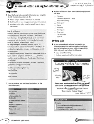 " .::',,,::,,,., I cawWrLtea Letterto a
A fOrmat tetter: asking for infOrmatio$F c,vwPanYaskLnsforLvtforrn
Preparation
1 Readthe formalletteraskingfor informationandcomplete
it with the indirectquestions(A-C).
A Pleasecanyoutellmeif thiswouldbe possible
B Coutdyoutellmehowmanypassengersyourminivanscarry
C wouldyoumindtellingmewhenwewillhaveto reserve
theminivan
DearSiror Madam,
I recentlysawyouradvertisementforthe rentalof minivans
in DrivingHolidaysmagazine,andI havea fewqueries.
I am planninga drivinghotidaythroughSpainandFrance
thissummerwithsixfriends.1- , andwhichmodel
wouldbethemostsuitableforourgroup?
WeareplanningourtripforthemonthofAugust,so2
to makesurethereis a vanavailablefor us?Wouldyoualso
mindconfirmingthatthe minivansarefullyequippedwith
air-conditioning?
Weareconsideringdrivingtheminivandownto theSouthof
SpainandthenflyingbacktoBritain.3-, andhow
muchthe rentalwouldincreaseif we droppedthe minivan
offin Seville?
Finalty,wouldyoumindtettingmeif youhavea minimum
age[imitforrentingyourminivans?
I lookforwardto hearingfromyou.
Yoursfaithfully
tarah Coombt
SarahCoombs
Lookat the letterandfindformalequivalentsfor the
informaIphrases.
I'vegotsome
questions
whichwoutdbethe
bestmodel
tomakesurethereisavan
forus
howmuchtherental
wouldgoup
Pleasewritesoon
Bestwishes
3 Numberthefeaturesin theorderin whichtheyappearin
the letter.
- Signature
Sentencerequestinga repty
Reasonforwriting
- Mainquery
Name
t Greeting
Thirdquery
- Finalquery
- Secondquery
Sign-off
Writingtask
4 Inyournotebookwriteaformalletteraskingfor
informationabouttheapartmentsadvertisedbelow.
UsetheWritingBankonpage105to helpyou.Write
150-200wordsandincludethefollowing:
. yourreasonforwriting
. indirectouestionstoaskforinformation.
LuxurgHolidagApartments
cooKing
{aciitiet?
6wimminq
pool?
}afiY |.fLo
inAugutt?
One-roomapartmentsfrom
Two-roomapartmentsfrom€600perweek
Availablein
Haveyou
L l organisedyourqueriesintoparagraphs?
L l written150-2oowords?
L.l checkedgrammar,spetlingand punctuation?
*'1? Unit9. spend,spend,spend!
 