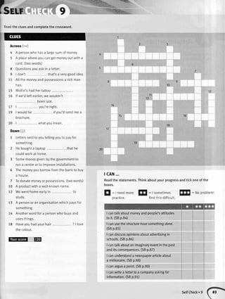 C=r,
77 1
79 | wouldbe
orocnure.
1:
9
:eadthe ctuesandcompletethe crossword.
Across(-)
4 A personwho hasa [argesumof money.
5 A ptacewhereyoucangetmoneyoutwitha
card.(twowords)
8 Questionsyouaskin a letter.
9 I don't that'sa verygoodidea.
tt Atlthemoneyandpossessionsa richman
has.
15 Mollie'shadhertattoo
75 lf we'dteftearlier,wewouldn't
beenlate.
you'reright.
ifyou'dsendmea
20 | whatyoumean.
Down(l)
1 Letterssenttoyoutellingyouto payfor
something.
2 Heboughta laptop
couldworkat home.
thathe
3 Somemoneygivenbythegovernmentto
runa centreorto improveinstallations.
5 Themoneyyouborrowfromthe banktobuy
a house.
7 Todonatemoneyorpossessions.(twowords)
10 A productwitha well-knownname.
72 Wewenthomeeartyin to
study.
73 A personor anorganisationwhichpaysfor
something.
74 Anotherwordfora personwho buysand
usesthings.
18 Haveyouhadyourhair ? | love
thecotour.
t@
tiiffl,1-:ii,"..,. **ry
r ,.
.4:;
j
,-: :;:
" ,::i-lf;iil:i.,"i,
10
11
13
15
19
tcAN...
Readthe statements.Thinkaboutyourprogressandtickoneofthe
boxes.
f|
: Ineedmore!s
=|sometimesf!$
=Noproblem!
practice. findthisdifficutt.
I cantalkaboutmoneyandpeople'sattitudes
to it. (SBp.8a)
I canusethe structurehavesomethinodone.
(SBp.85)
I candiscussopinionsaboutadvertisingin
schools.(SBp.86)
I cantalkaboutan imaginaryeventinthepast
anditsconsequences.(SBp.8Z)
I canunderstanda newspaperarticleabout
a millionaire.(SBp.88)
I canarguea point.(SBp.90)
I canwritea letterto a companyaskingfor
information.(SBp.91)
SelfCheck. 9
 